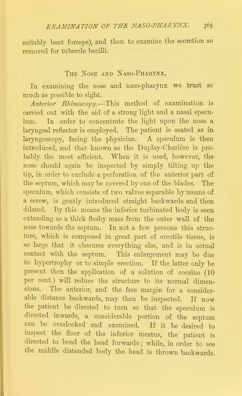 suitably bent forceps), and tben to examine the secretion so removed for tubercle bacilli. The Nose and Naso-Pharynx. In examining the nose and naso-pharynx we trust as much as possible to sight. Anterior Rhinoscopy.—This method of examination is carried out -with the aid of a strong light and a nasal specu- lum. In order to concentrate the light upon the nose a laryngeal reflector is employed. The patient is seated as in laryngoscopy, facing the physician. A speculum is then introduced, and that known as the Duplay-Chariere is pro- bably the most efficient. When it is used, however, the nose should again be inspected by simply tilting up the tip, in order to exclude a perforation of the anterior part of the septum, which may be covered by one of the blades. The speculum, which consists of two valves separable by means of a screw, is gently introduced straight backwards and then dilated. By this means the inferior turbinated body is seen extending as a thick fleshy mass from the outer wall of the nose towards the septum. In not a few persons this struc- ture, which is composed in great part of erectile tissue, is so large that it obscures everything else, and is in actual contact with the septum. This enlargement may be due to hypertrophy or to simple erection. If the latter only be present then the application of a solution of cocaine (10 per cent.) will reduce the structure to its normal dimen- sions. The anterior, and the free margin for a consider- able distance backwards, may then be inspected. If now the patient be directed to turn so that the speculum is directed inwards, a considerable portion of the septum can be overlooked and examined. If it be desired to inspect the floor of the inferior meatus, the patient is directed to bend the head forwards j while, in order to see the middle distended body the head is thrown backwards.