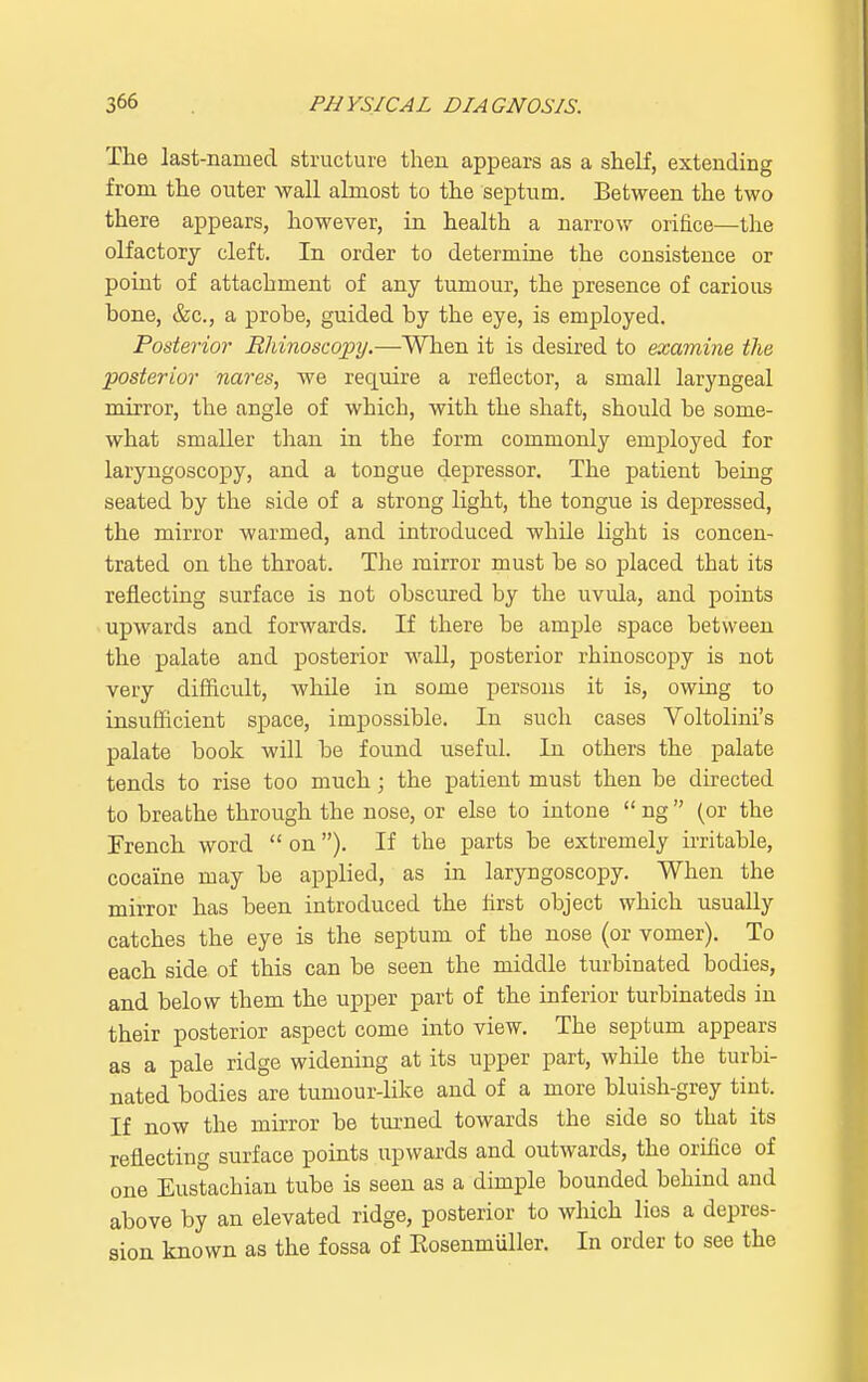The last-named structure then appears as a shelf, extending from the outer wall almost to the septum. Between the two there appears, however, in health a narrow orifice—the olfactory cleft. In order to determine the consistence or point of attachment of any tumour, the presence of carious hone, &c, a probe, guided by the eye, is employed. Posterior Rhinoscopy.—When it is desired to examine the posterior nares, we require a reflector, a small laryngeal mirror, the angle of which, with the shaft, should be some- what smaller than in the form commonly employed for laryngoscopy, and a tongue depressor. The patient being seated by the side of a strong light, the tongue is depressed, the mirror warmed, and introduced while light is concen- trated on the throat. The mirror must be so placed that its reflecting surface is not obscured by the uvula, and points upwards and forwards. If there be ample space between the palate and posterior wall, posterior rhinoscopy is not very difficult, while in some persons it is, owing to insufficient space, impossible. In such cases Voltolini's palate book will be found useful. In others the palate tends to rise too much; the patient must then be directed to breathe through the nose, or else to intone  ng  (or the French word  on ). If the parts be extremely irritable, cocaine may be applied, as in laryngoscopy. When the mirror has been introduced the first object which usually catches the eye is the septum of the nose (or vomer). To each side of this can be seen the middle turbinated bodies, and below them the upper part of the inferior turbinateds in their posterior aspect come into view. The septum appears as a pale ridge widening at its upper part, whde the turbi- nated bodies are tumour-like and of a more bluish-grey tint. If now the mirror be turned towards the side so that its reflecting surface points upwards and outwards, the orifice of one Eustachian tube is seen as a dimple bounded behind and above by an elevated ridge, posterior to which lies a depres- sion known as the fossa of Kosenmuller. In order to see the