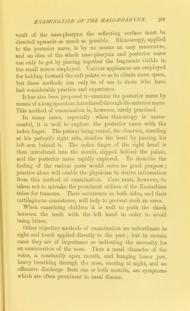 vault of the naso-pharyiix the reflecting surface must be directed upwards as much as possible. Rhinoscopy, applied to the posterior nares, is by no means an easy manoeuvre, and an idea of the whole naso-pharynx and posterior nares can only be got by piecing together the fragments visible iu the small mirror employed. Various appliances are employed for holding forward the soft palate so as to obtain more space, but these methods can only be of use to those who have had considerable practice and experience. It has also been proposed to examine the posterior nares by means of a long speculum introduced through the anterior nares. This method of examination is, however, rarely practised. In many cases, especially when rhinoscopy is unsuc- cessful, it is well to explore the posterior nares with the index finger. The patient being seated, the observer, standing at his patient's right side, steadies the head by passing his left arm behind it. The index finger of the right hand is then introduced into the moutb, slipped behind the palate, and the posterior nares rapidly explored. To describe the feeling of the various parts would serve no good purpose ; practice alone will enable the physician to derive information from this method of examination. Care must, however, be taken not to mistake the prominent orifices of the Eustachian tubes for tumours. Their occurrence on both sides, and their cartilaginous consistence, will help to prevent such an error. When examining children it is well to push the cheek between the teeth with the left hand in order to avoid being bitten. Other objective methods of examination are subordinate to sight and touch applied directly to the part; but in certain cases they are of importance as indicating the necessity for an examination of the nose. Thus a nasal character of the voice, a constantly open mouth, and hanging lower jaw, heavy breathing through the nose, snoring at night, and an offensive discharge from one or both nostrils, are symptoms which are often prominent in nasal disease.
