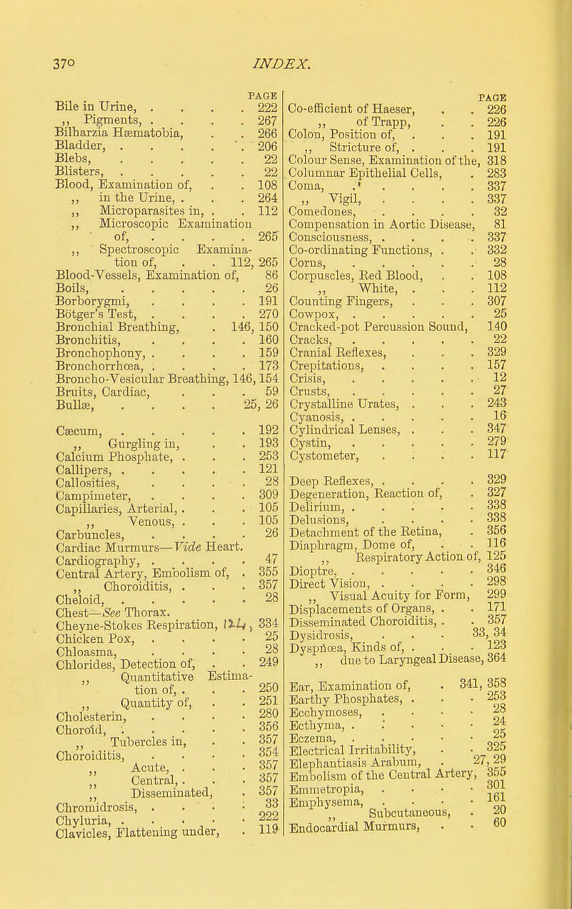 PAGE Bile in Urine, .... 222 ,, Pigments 267 Bilharzia Hsematobia, . . 266 Bladder, . . . . 206 Blebs 22 Blisters, 22 Blood, Examination of, . . 108 ,, in the Urine, . . . 264 ,, Microparasites in, . . 112 ,, Microscopic Examination • of, ... 265 ,, Spectroscopic Examina- tion of, . . 112, 265 Blood-Vessels, Examination of, 86 Boils, 26 Borborygmi, .... 191 Bdtger's Test, . . . .270 Bronchial Breathing, . 146, 150 Bronchitis, .... 160 Bronchophony, .... 159 Bronchorrhcea, .... 173 Broncho-Vesicular Breathing, 146,154 Bruits, Cardiac, Bullae, 25, 59 120 Caecum, 192 „ Gurgling in, . . 193 Calcium Phosphate, . . . 253 Callipers, 121 Callosities, . . . . 28 Campimeter, .... 309 Capillaries, Arterial, . . . 105 ,, Venous, . . . 105 Carbuncles, .... 26 Cardiac Murmurs—Vide Heart. Cardiography, .... 47 Central Artery, Embolism of, . 355 „ Choroiditis, . . .357 Cheloid, 28 Chest—See Thorax. Cheyne-Stokes Kespiration, liiy, 334 Chicken Pox, .... 25 Chloasma, .... 28 Chlorides, Detection of, . . 249 Quantitative Estima- tion of, . . • 250 Quantity of, . . 251 Cholesterin Choroid, . . • • -356 ,, Tubercles in, . ■ 357 Choroiditis, .... 354 Acute, . . .35/ |J Central,. . . 357 ,, Disseminated, . 357 Chromidrosis, . . ' . • 33 Chyluria 111 Clavicles, Flattening under, 119 PAGE Co-efficient of Haeser, . . 226 „ ofTrapp, . . 226 Colon, Position of, . . . 191 ,, Stricture of, . . . 191 Colour Sense, Examination of the, 318 Columnar Epithelial Cells, . 283 Coma, .' . . . .337 „ Vigil 337 Comedones, .... 32 Compensation in Aortic Disease, 81 Consciousness, 337 Co-ordinating Functions, . .' 332 Corns, 28 Corpuscles, Eed Blood, . . 108 ,, White, . . .112 Counting Fingers, . . . 307 Cowpox, 25 Cracked-pot Percussion Sound, 140 Cracks, 22 Cranial Eeflexes, . . .329 Crepitations, .... 157 Crisis, 12 Crusts, 27 Crystalline Urates, . . . 243 Cyanosis, 16 Cylindrical Lenses, . . . 347 Cystin 279 Cystometer, .... 117 Deep Eeflexes, . . . .329 Degeneration, Eeaction of, . 327 Delirium, ..... 338 Delusions, .... 338 Detachment of the Eetina, . 356 Diaphragm, Dome of, . .116 ,, Eespiratory Action of, 125 Dioptre, 3*6 Direct Vision, .... 298 „ Visual Acuity for Form, 299 Displacements of Organs, . . 171 Disseminated Choroiditis, . . _ 357 Dysidrosis, ... 33, 34 Dyspnoea, Kinds of, . . • 123 due to Laryngeal Disease, 364 Ear, Examination of, . 341, Earthy Phosphates, . Ecchymoses, Ecthyma, . Eczema, . Electrical Irritability, Elephantiasis Arabum, . 2/ Embolism of the Central Artery, Emmetropia Emphysema, . ,, Subcutaneous, Endocardial Murmurs, 358 253 28 24 25 325 ,29 355 301 161 20 60