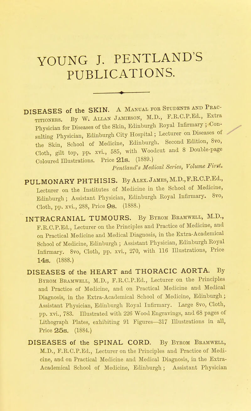 YOUNG J. PENTLAND'S PUBLICATIONS. DISEASES of the SKIN. A Manual fob Students and Pbac- titioners. By W. Allan Jamdbok, M.D., F.R. C.P.Ed., Extra Physician for Diseases of the Skin, Edinburgh Eoyal Infirmary ; Con- sulting Physician, Edinburgh City Hospital; Lecturer on Diseases of the Skin School of Medicine, Edinburgh. Second Edition, 8vo, Cloth, gilt top, pp. xvi., 585, with Woodcut and 8 Double-page Coloured Illustrations. Price 21s. (1889.) Pentland's Medical Series, Volume First. PULMONARY PHTHISIS. By Alex. James, M.D.,F.R.C.P.Ed., Lecturer on the Institutes of Medicine iu the School of Medicine, Edinburgh; Assistant Physician, Edinburgh Eoyal Infirmary. 8vo, Cloth, pp. xvi., 288, Price 9s. (1888.) INTRACRANIAL TUMOURS. By Btkom Beamwell, M.D., F.R.CP.Ed., Lecturer on the Principles and Practice of Medicine, and on Practical Medicine and Medical Diagnosis, in the Extra-Academical School of Medicine, Edinburgh ; Assistant Physician, Edinburgh Eoyal Infirmary. 8vo, Cloth, pp. xvi., 270, with 116 Illustrations, Price 14s. (1888.) DISEASES of the HEART and THORACIC AORTA. By Byeom Beamwell, M.D., F.R.C.P.Ed., Lecturer on the Principles and Practice of Medicine, and on Practical Medicine and Medical Diagnosis, in the Extra-Academical School of Medicine, Edinburgh ; Assistant Physician, Edinburgh Royal Infirmary. Large 8vo, Cloth, pp. xvi., 783. Illustrated with 226 Wood Engravings, and 68 pages of Lithograph Plates, exhibiting 91 Figures—317 Illustrations in all, Price 25s. (1884.) DISEASES of the SPINAL CORD. By Byeom Beamwell, M.D., F.RX'.P.Ed., Lecturer on the Principles and Practice of Medi- cine, and on Practical Medicine and Medical Diagnosis, in the Extra- Academical School of Medicine, Edinburgh; Assistant Physician