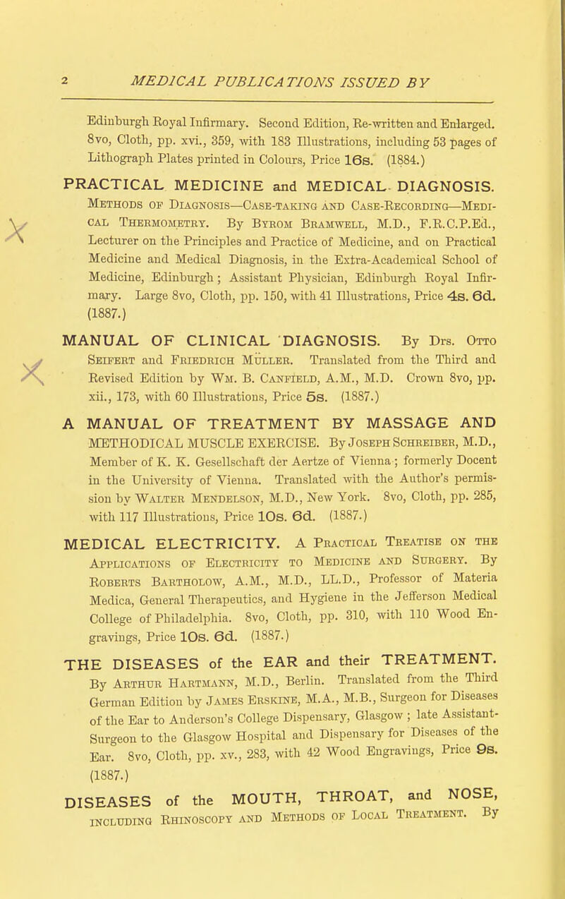 Edinburgh Royal Infirmary. Second Edition, Re-written and Enlarged. 8vo, Cloth, pp. xvi., 359, with 183 Illustrations, including 53 pages of Lithograph Plates printed in Colours, Price 16s. (1884.) PRACTICAL MEDICINE and MEDICAL- DIAGNOSIS. Methods op Diagnosis—Case-taking and Case-Recording—Medi- cal Thermometry. By Byrom Bramwell, M.D., F.R.C.P.Ed., Lecturer on the Principles and Practice of Medicine, and on Practical Medicine and Medical Diagnosis, in the Extra-Academical School of Medicine, Edinburgh ; Assistant Physician, Edinburgh Royal Infir- mary. Large 8vo, Cloth, pp. 150, with 41 Illustrations, Price 4s. 6d. (1887.) MANUAL OF CLINICAL DIAGNOSIS. By Drs. Otto Seifert and Friedrich Muller. Translated from the Third and Revised Edition by Wit. B. Canfield, A.M., M.D. Crown 8vo, pp. xii., 173, with 60 Illustrations, Price 5s. (1887.) A MANUAL OF TREATMENT BY MASSAGE AND METHODICAL MUSCLE EXERCISE. By Joseph Schreiber, M.D., Member of K. K. Gesellschaft der Aertze of Vienna ; formerly Docent in the University of Vienna. Translated with the Author's permis- sion by Walter Mendelson, M.D., New York. 8vo, Cloth, pp. 285, with 117 Illustrations, Price 10s. 6d. (1887.) MEDICAL ELECTRICITY. A Practical Treatise on the Applications of Electricity to Medicine and Surgery. By Roberts Bartholow, A.M., M.D., LL.D., Professor of Materia Medica, General Therapeutics, and Hygiene in the Jefferson Medical College of Philadelphia. 8vo, Cloth, pp. 310, with 110 Wood En- gravings, Price 10s. 6d. (1887.) THE DISEASES of the EAR and their TREATMENT. By Arthur Hartmann, M.D., Berlin. Translated from the Third German Edition by James Erskine, M.A., M.B., Surgeon for Diseases of the Ear to Anderson's College Dispensary, Glasgow ; late Assistant- Surgeon to the Glasgow Hospital and Dispensary for Diseases of the Ear. 8vo, Cloth, pp. xv., 283, with 42 Wood Engravings, Price 9s. (1887.) DISEASES of the MOUTH, THROAT, and NOSE, including Rhinoscopy and Methods of Local Treatment. By