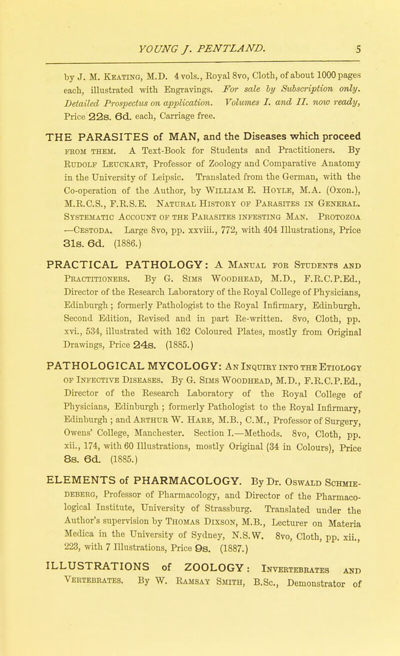 by J. M. Keating, M.D. 4 vols., Eoyal8vo, Cloth, of about 1000 pages each, illustrated with Engravings. For sale by Subscription only. Detailed Prospectus on application. Volumes I. and II. now ready, Price 22s. 6d. each, Carriage free. THE PARASITES of MAN, and the Diseases which proceed from them. A Text-Book for Students and Practitioners. By Rudolf Leuckart, Professor of Zoology and Comparative Anatomy in the University of Leipsic. Translated from the German, with the Co-operation of the Author, by William E. Hoyle, M.A. (Oxon.), M.E.C.S., P.R.S.E. Natural History of Parasites in General. Systematic Account of the Parasites infesting Man. Protozoa —Cestoda. Large 8vo, pp. xxviii., 772, with 404 Illustrations, Price 31s. 6d. (1886.) PRACTICAL PATHOLOGY: A Manual for Students and Practitioners. By G. Sims Woodhead, M.D., F.R.C.P.Ed., Director of the Research Laboratory of the Royal College of Physicians, Edinburgh; formerly Pathologist to the Royal Infirmary, Edinburgh. Second Edition, Revised and in part Re-written. 8vo, Cloth, pp. xvi., 534, illustrated with 162 Coloured Plates, mostly from Original Drawings, Price 24s. (1885.) PATHOLOGICAL MYCOLOGY: An Inquiry into the Etiology of Infective Diseases. By G. Sims Woodhead, M.D., F.R.C.P.Ed., Director of the Research Laboratory of the Royal College of Physicians, Edinburgh ; formerly Pathologist to the Royal Infirmary, Edinburgh ; and Arthur W. Hare, M.B., CM., Professor of Surgery, Owens' College, Manchester. Section I.—Methods. 8vo, Cloth, pp. xii., 174, with 60 Illustrations, mostly Original (34 in Colours), Price 8s. 6d. (1885.) ELEMENTS of PHARMACOLOGY. By Dr. Oswald Schmie- deberg, Professor of Pharmacology, and Director of the Pharmaco- logical Institute, University of Strassburg. Translated under the Author's supervision by Thomas Dixson, M.B., Lecturer on Materia Medica in the University of Sydney, N.S.W. 8vo, Cloth, pp. xii., 223, with 7 Illustrations, Price 9s. (1887.) ILLUSTRATIONS of ZOOLOGY: Invertebrates and Vertebrates. By W. Ramsay Smith, B.Sc, Demonstrator of