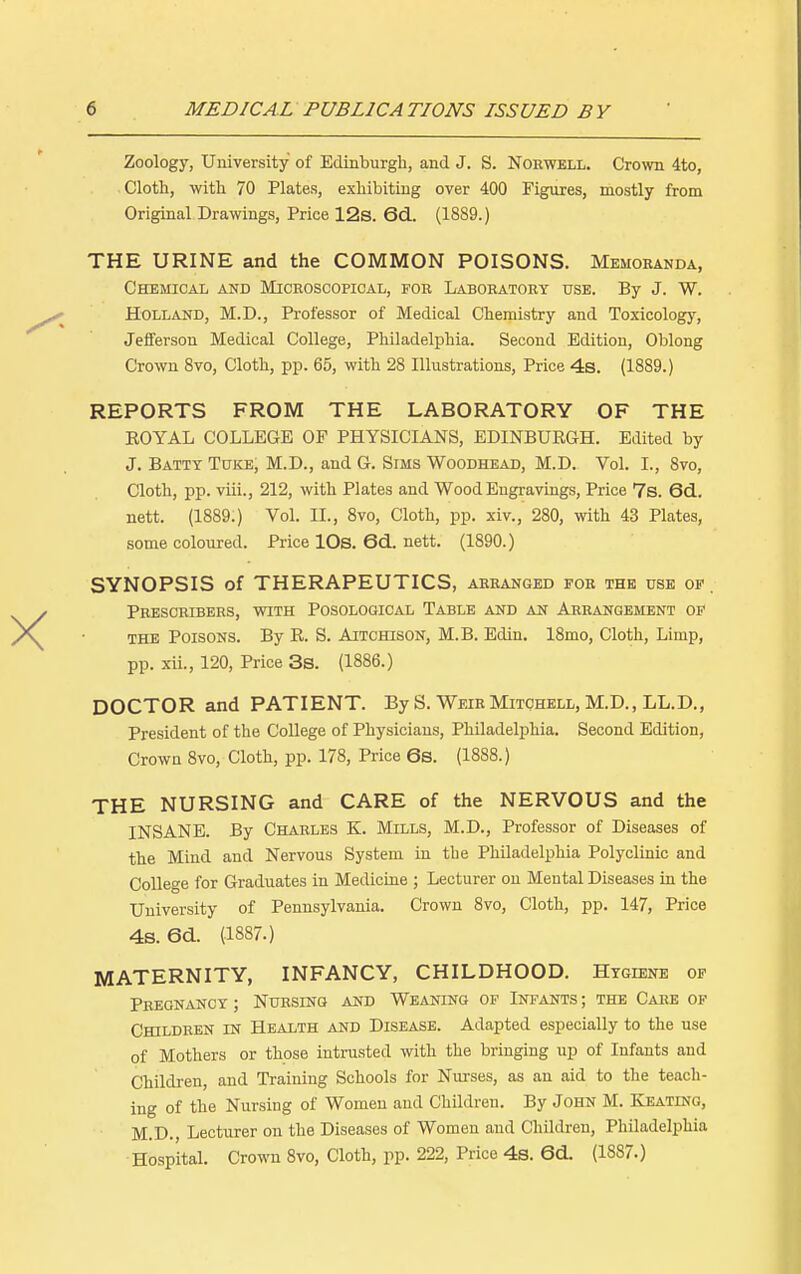 Zoology, University of Edinburgh, and J. S. Norwell. Crown 4to, Cloth, with 70 Plates, exhibiting over 400 Figures, mostly from Original Drawings, Price 12s. 6d. (1889.) THE URINE and the COMMON POISONS. Memoranda, Chemical and Microscopical, for Laboratory use. By J. W. Holland, M.D., Professor of Medical Chemistry and Toxicology, Jefferson Medical College, Philadelphia. Second Edition, Oblong Crown 8vo, Cloth, pp. 65, with 28 Illustrations, Price 4s. (1889.) REPORTS FROM THE LABORATORY OF THE ROYAL COLLEGE OF PHYSICIANS, EDINBURGH. Edited by J. Batty Tore, M.D., and G. Sims Woodhead, M.D. Vol. I., 8vo, Cloth, pp. viii., 212, with Plates and Wood Engravings, Price 7s. 6d. nett. (1889.) Vol. II., 8vo, Cloth, pp. xiv., 280, with 43 Plates, some coloured. Price 10s. 6d. nett. (1890.) SYNOPSIS of THERAPEUTICS, arranged for the use of. Prescribers, with Posological Table and an Arrangement of the Poisons. By R. S. Aitchison, M.B. Ediu. 18mo, Cloth, Limp, pp. xii., 120, Price 3s. (1886.) DOCTOR and PATIENT. By S. Weir Mitchell, M.D., LL.D., President of the College of Physicians, Philadelphia. Second Edition, Crown 8vo, Cloth, pp. 178, Price 6s. (1888.) THE NURSING and CARE of the NERVOUS and the INSANE. By Charles K. Mills, M.D., Professor of Diseases of the Mind and Nervous System in the Philadelphia Polyclinic and College for Graduates in Medicine ; Lecturer on Mental Diseases in the University of Pennsylvania. Crown 8vo, Cloth, pp. 147, Price 4s. 6d. (1887.) MATERNITY, INFANCY, CHILDHOOD. Hygiene of Pregnancy ; Nursing and Weaning of Infants ; the Care of Children in Health and Disease. Adapted especially to the use of Mothers or those intrusted with the bringing up of Infants and Children, and Training Schools for Nurses, as an aid to the teach- ing of the Nursing of Women and Children. By John M. Keating, M.D., Lecturer on the Diseases of Women and Children, Philadelphia Hospital. Crown 8vo, Cloth, pp. 222, Price 4s. 6d. (1887.)