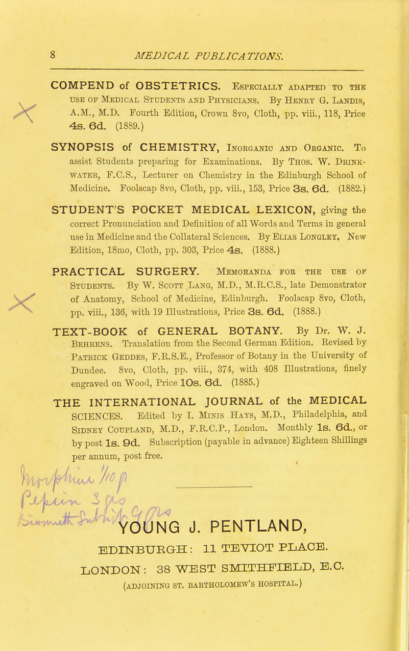 s MEDICAL PUBLICATIONS. X X COMPEND of OBSTETRICS. Especially adapted to the use of Medical Students and Physicians. By Heney G. Landis, A.M., M.D. Fourth Edition, Crown 8vo, Cloth, pp. viii., 118, Price 4s. 6d. (1889.) SYNOPSIS of CHEMISTRY, Inorganic and Organic. To assist Students preparing for Examinations. By Thos. W. Drink- water, F.C.S., Lecturer on Chemistry in the Edinburgh School of Medicine. Foolscap 8vo, Cloth, pp. viii., 153, Price 3s. 6d. (1882.) STUDENT'S POCKET MEDICAL LEXICON, giving the correct Pronunciation and Definition of all Words and Terms in general use in Medicine and the Collateral Sciences. By Elias Longley. New Edition, 18mo, Cloth, pp. 303, Price 4s. (1888.) PRACTICAL SURGERY. Memoranda for the use of Students. By W. Scott Lang, M.D., M.B.C.S., late Demonstrator of Anatomy, School of Medicine, Edinburgh. Foolscap 8vo, Cloth, pp. viii., 136, with 19 Illustrations, Price 3s. 6d. (1888.) TEXT-BOOK of GENERAL BOTANY. By Dr. W. J. Behrens. Translation from the Second German Edition. Bevised by Patrick Geddes, F.B.S.E., Professor of Botany in the University of Dundee. 8vo, Cloth, pp. viii., 374, with 408 Illustrations, finely engraved on Wood, Price 10s. 6d. (1885.) THE INTERNATIONAL JOURNAL of the MEDICAL SCIENCES. Edited by I. Minis Hays, M.D., Philadelphia, and Sidney Coupland, M.D., F.E.C.P., London. Monthly Is. 6d, or by post Is. 9d. Subscription (payable in advance) Eighteen Shillings per annum, post free. YOUNG J. PENTLAND, EDINBURGH : 11 TEVIOT PLACE. LONDON: 38 WEST SMITHFIELD, E.C. (ADJOINING ST. BARTHOLOMEW'S HOSPITAL.)