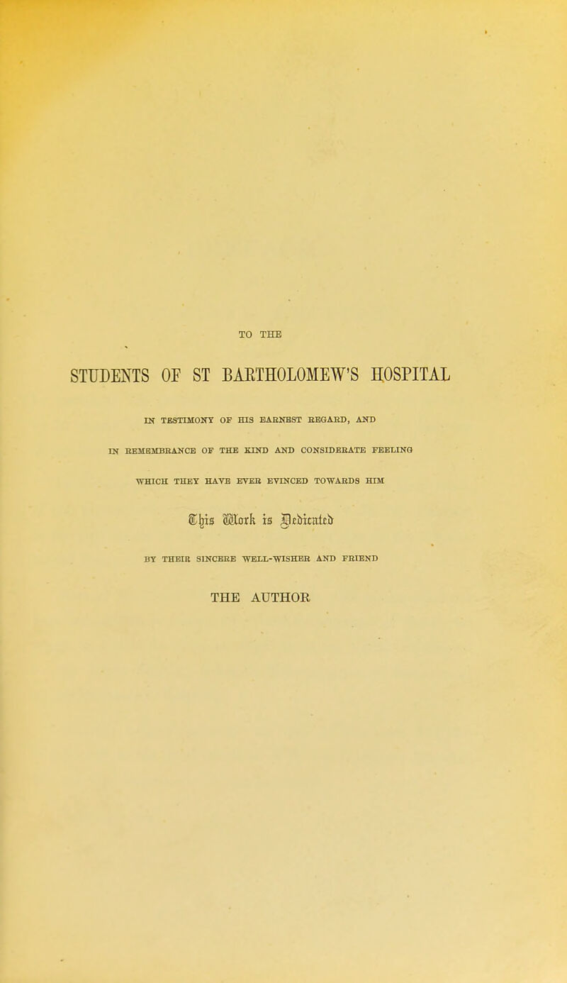 TO THE STUDENTS OE ST BARTHOLOMEW'S HOSPITAL IN TESTIMOirr OF HIS BAENBST HEGAED, AND IN EEMEMBHANCB OF THE KIND AND CONSIDEEATE FEELING WHICH THEY HAVE BVEB EVINCED TOWAEDS HTM BY THBIK SINCBEE ■WELL-'WISHBB AND FEIBND THE AUTHOR