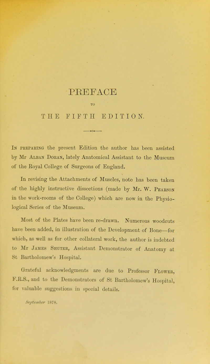 TO THE FIFTH EDITION. In pbeparing the present Edition the author has been assisted by jVIr Alban Doran, lately Anatomical Assistant to the Museum of the Eoyal College of Surgeons of England. In revising the Attachments of Muscles, note has been taken of the highly instructive dissections (made by Mr. W. Pearson in the work-rooms of the CoUege) which are now in the Physio- logical Series of the Museum. Most of the Plates have been re-drawn. Numerous woodcuts have been added, in illustration of the Development of Bone—for which, as well as for other collateral work, the author is indebted to Mr James Shuteb, Assistant Demonstrator of Anatomy at St Bartholomew's Hospital. Grateful acknowledgments are due to Professor Flower, F.K.S., and to the Demonstrators of St Bartholomew's Hospital, for valuable suggestions in special details. fiejrtembcr 1878.
