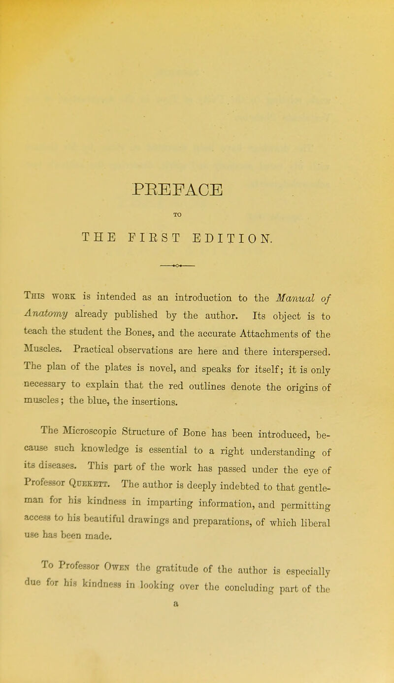 TO THE FIEST EDITION. Tms WORK is intended as an introduction to the Manual of Anatomy already published by the author. Its object is to t^ch the student the Bones, and the accurate Attachments of the Muscles. Practical observations are here and there interspersed. The plan of the plates is novel, and speaks for itself; it is only necessary to explain that the red outlines denote the origins of muscles; the blue, the insertions. The Microscopic Structure of Bone has been introduced, be- cause such knowledge is essential to a right understanding of its diseases. This part of the work has passed under the eye of Professor Qdekbtt. The author is deeply indebted to that gentle- man for his kindness in imparting information, and permitting access to his beautiful drawings and preparations, of which liberal use has been made. To Professor Owen the gratitude of the author is especially due for his kindness in looking over the concluding part of the a