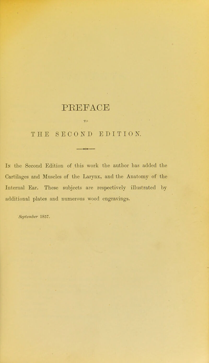 TO THE SECOND EDITION. Ix the Second Edition of this work the author has added the Cartilages and Muscles of the Larynx, and the Anatomy of the Internal Ear. These subjects are respectively illustrated by additional plates and numerous wood engravings.