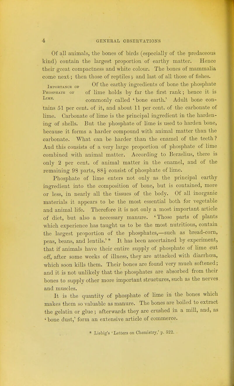 Of all animals, the bones of birds (especially of the predaceous kind) contain the largest proportion of earthy matter. Hence their gfeat compactness and white colour. The bones of mammalia come next; then those of reptiles ;• and last of all those of fishes. Importance of ^he earthy ingredients of bone the phosphate Phosphate of of lime holds by far the first rank; hence it is commonly called 'bone earth.' Adult bone con- tains 51 per cent, of it, and about 11 per cent, of the carbonate of lime. Carbonate of lime is the principal ingredient in the harden- ing of shells. But the phosphate of lime is used to harden bone, because it forms a harder compound with animal matter than the carbonate. What can be harder than the enamel of the teeth? And this consists of a very large proportion of phosphate of lime combined with animal matter. According to Berzelius, there is only 2 per cent, of animal matter in the enamel, and of the remaining 98 parts, 88 J consist of phosphate of lime. Phosphate of lime enters not only as the principal earthy ingredient into the composition of bone, but is contained, more or less, in nearly all the tissues of the body. Of all inorganic materials it appears to be the most essential both for vegetable and animal life. Therefore it is not only a most important article of diet, but also a necessary manm-e. 'Those parts of plants which experience has taught us to be the most nutritious, contaiu the largest proportion of the phosphates,—such as bread-corn, peas, beans, and lentils.' * It has been ascertained by experiment, that if animals have their entire supply of phosphate of lime cut off, after some weeks of illness, they are attacked with diarrhoea, which soon kills them. Their bones are found very much softened; and it is not unlikely that the phosphates are absorbed from their bones to supply other more important structures, such as the nerves and muscles. It is the quantity of phosphate of lime in the bones which makes them so valuable as manure. The bones are boiled to extract the gelatin or glue; afterwards they are crushed in a mill, and, as ' bone dust,' form an extensive article of commerce. * Liebig's ' Letters on Chemistry,' p. 522.