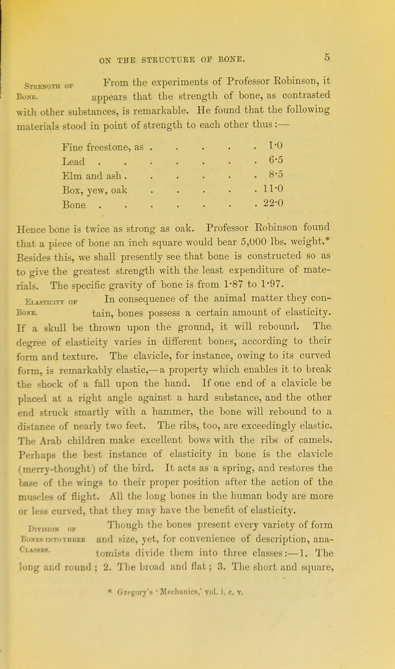 Strength of BoxE. From the experiments of Professor Eobinson, it appears that the strength of bone, as contrasted with other substances, is remarkable. He found that the following materials stood in point of strength to each other thus :— Fine freestone, as Lead Elm and ash. Box, yew, oak Bone 1-0 6-5 8-5 11-0 22-0 Hence bone is twice as strong as oak. Professor Eobinson found that a piece of bone an inch square would bear 5,000 lbs. weight.* Besides this, we shall presently see that bone is constructed so as to give the greatest strength with the least expenditure of mate- rials. The specific gi-avity of bone is from 1*87 to 1*97. EiAsnciTY OF III consequence of the animal matter they con- BoN-E. tain, bones possess a certain amount of elasticity. If a skull be thrown upon the ground, it will rebound. The degree of elasticity varies in different bones, according to their form and texture. The clavicle, for instance, owing to its curved form, is remarkably elastic,— a property which enables it to break the shock of a fall upon the hand. If one end of a clavicle be placed at a right angle against a hard substance, and the other end struck smartly with a hammer, the bone will rebound to a distance of nearly two feet. The ribs, too, are exceedingly elastic. The Arab children make excellent bows with the ribs of camels. Perhaps the best instance of elasticity in bone is the clavicle (merry-thought) of the bird. It acts as a spring, and restores the base of the wings to their proper position after the action of the muscles of flight. All the long bones in the human body are more or less curved, that they may have the benefit of elasticity. Bmsios OF Though the bones present every variety of form Bones isToTHKEE and size, yet, for convenience of description, ana- Classks. tomists divide them into three classes:—1. The long and round ; 2. Tlie broad and flat; 3. The short and square. * Gregory's ' MfchanicH,' vol. i. c. v.