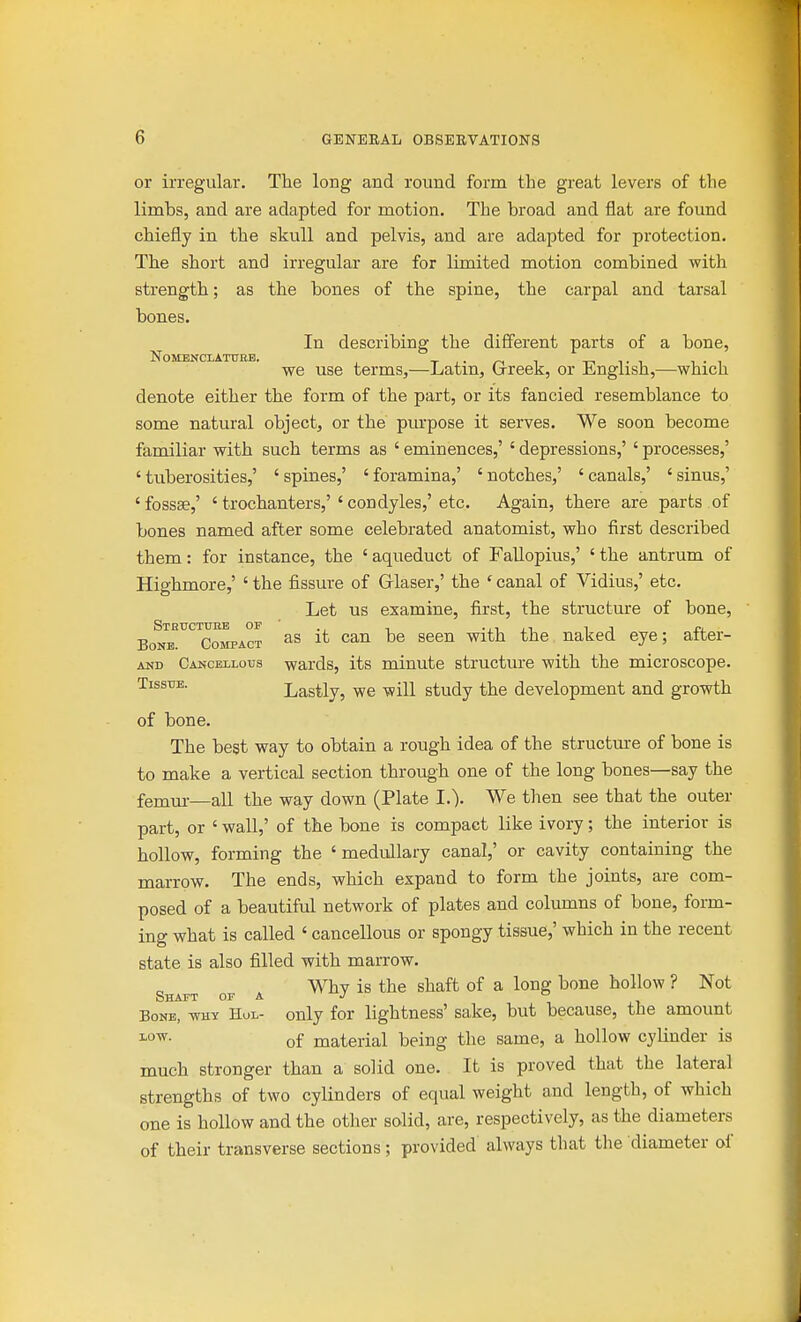 or irregular. The long and round form the great levers of the limbs, and are adapted for motion. The broad and flat are found chiefly in the skull and pelvis, and are adapted for protection. The short and irregular are for limited motion combined with strength; as the bones of the spine, the carpal and tarsal bones. In describing the different parts of a bone, we use terms,—Latin, Grreek, or English,—which denote either the form of the part, or its fancied resemblance to some natural object, or the pm'pose it serves. We soon become familiar with such terms as ' eminences,' ' depressions,' ' processes,' ' tuberosities,' ' spines,' ' foramina,' ' notches,' ' canals,' ' sinus,' 'fossse,' ' trochanters,'' condyles,'etc. Again, there are parts of bones named after some celebrated anatomist, who first described them: for instance, the ' aqueduct of Fallopius,' ' the antrum of Highmore,' ' the fissure of Glaser,' the ' canal of Vidius,' etc. Let us examine, first, the structure of bone, Bonb!^'^™ompact s^^^ '^^^ naked eye; after- AUD Cancellous wards, its minute structure with the microscope. Tissue. Lastly, we will study the development and growth of bone. The best way to obtain a rough idea of the structm-e of bone is to make a vertical section through one of the long bones—say the femui-—all the way down (Plate L). We then see that the outer part, or ' wall,' of the bone is compact like ivory; the interior is hollow, forming the ' medullary canal,' or cavity containing the marrow. The ends, which expand to form the joints, are com- posed of a beautiful network of plates and columns of bone, form- ing what is called ' cancellous or spongy tissue,' which in the recent state is also filled with marrow. Why is the shaft of a long bone hollow ? Not Shaft of a Bone, why Hul- only for lightness' sake, but because, the amount LOW. Qf material being the same, a hollow cylinder is much stronger than a solid one. It is proved that the lateral strengths of two cylinders of equal weight and length, of which one is hollow and the other solid, are, respectively, as the diameters of their transverse sections; provided always that the diameter of