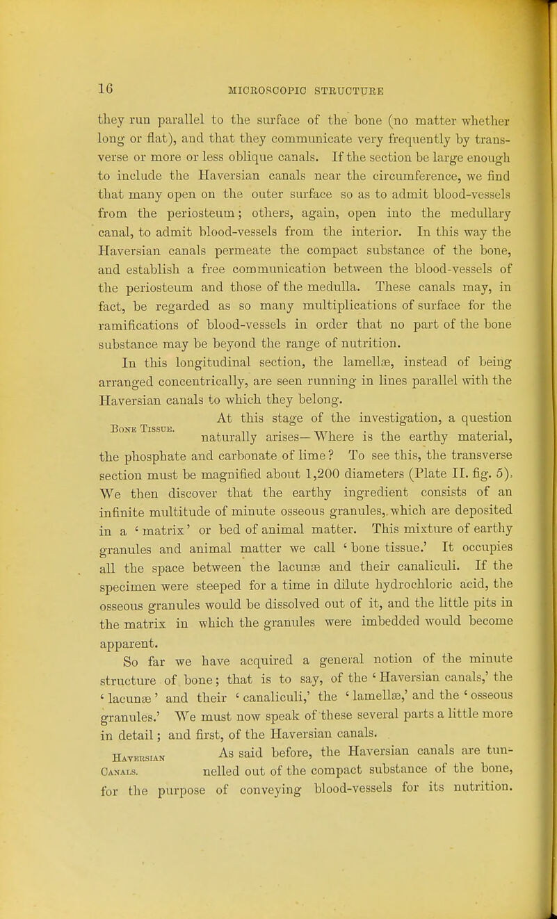 tliey run parallel to the surface of the bone (no matter whether long or flat), and that they communicate very frequently by trans- verse or more or less oblique canals. If the section be large enough to include the Haversian canals near the circumference, we find that many open on the outer surface so as to admit blood-vessels from the periosteum; others, again, open into the medullary canal, to admit blood-vessels from the interior. In this way the Haversian canals permeate the compact substance of the bone, and establish a free communication between the blood-vessels of the periosteum and those of the medulla. These canals may, in fact, be regarded as so many multiplications of surface for the ramifications of blood-vessels in order that no part of the bone substance may be beyond the range of nutrition. In this longitudinal section, the lamellae, instead of being arranged concentrically, are seen running in lines parallel with the Haversian canals to which they belong. At this stage of the investigation, a question naturally arises—Where is the earthy material, the phosphate and carbonate of lime ? To see this, the transverse section must be magnified about 1,200 diameters (Plate II. fig. 5), We then discover that the earthy ingredient consists of an infinite multitude of minute osseous granules,, which are deposited in a ' matrix' or bed of animal matter. This mixture of earthy granules and animal matter we call ' bone tissue.' It occupies all the space between the lacunae and their canaliculi. If the specimen were steeped for a time in dilute hydrochloric acid, the osseous granules would be dissolved out of it, and the little pits in the matrix in which the granules were imbedded would become apparent. So far we have acquired a general notion of the minute structure of bone; that is to say, of the ' Haversian canals,' the ' lacunae ' and their ' canaliculi,' the ' lamellae,' and the ' osseous granules.' We must now speak of these several parts a little more in detail; and first, of the Haversian canals. Haveusian As said before, the Haversian canals are tun- Oanals. nelled out of the compact substance of the bone, for the purpose of conveying blood-vessels for its nutrition.