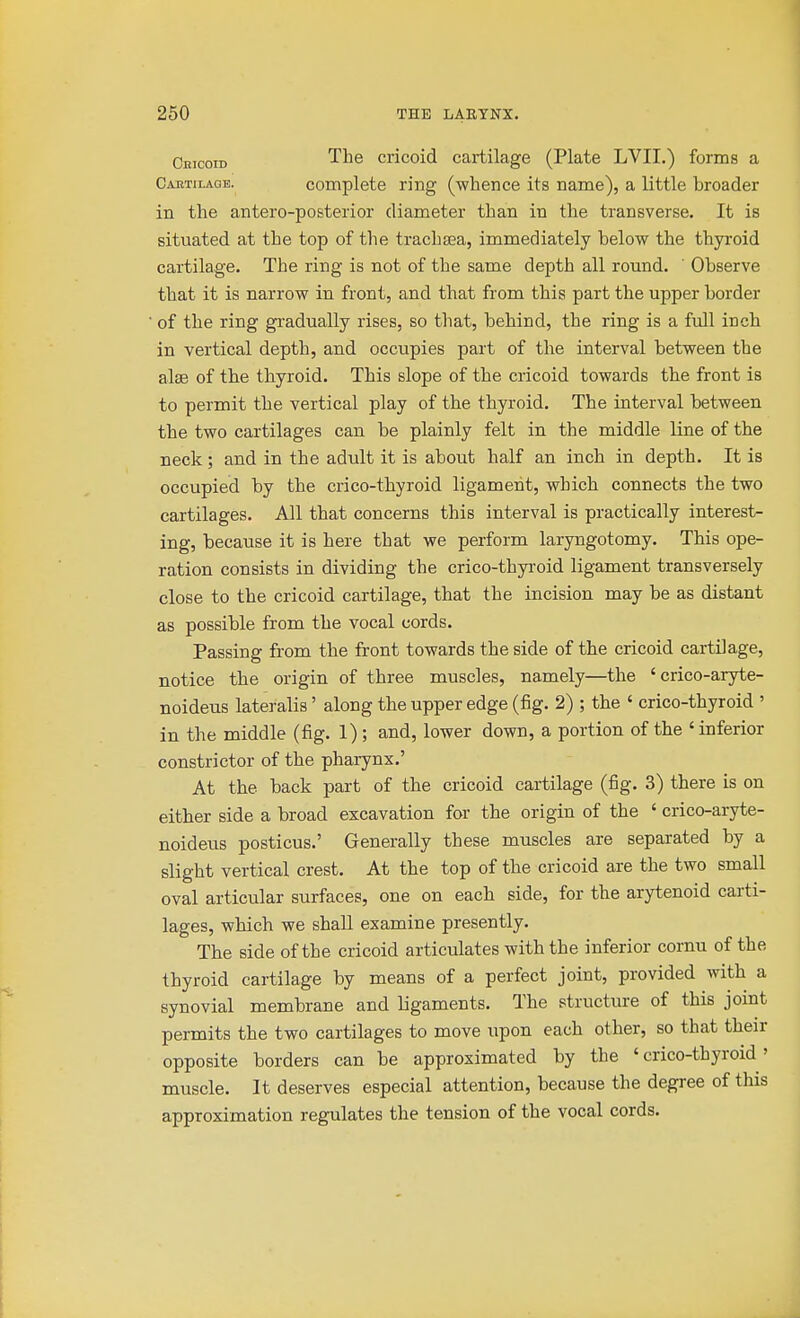 Cbicoid ^^6 cricoid cartilage (Plate LVII.) forms a Caetilagb. complete ring (whence its name), a little broader in the antero-posterior diameter than in the transverse. It is situated at the top of the trachsea, immediately below the thyi'oid cartilage. The ring is not of the same depth all round. Observe that it is narrow in front, and that from this part the upper border of the ring gi'adually rises, so that, behind, the ring is a full inch in vertical depth, and occupies part of the interval between the alae of the thyroid. This slope of the cricoid towards the front is to permit the vertical play of the thyroid. The interval between the two cartilages can be plainly felt in the middle line of the neck; and in the adult it is about half an inch in depth. It is occupied by the crico-thyroid ligament, which connects the two cartilages. All that concerns this interval is practically interest- ing, because it is here that we perform laryngotomy. This ope- ration consists in dividing the crico-thyi'oid ligament transversely close to the cricoid cartilage, that the incision may be as distant as possible from the vocal cords. Passing from the front towards the side of the cricoid cartilage, notice the origin of three muscles, namely—the ' crico-aryte- noideus lateralis' along the upper edge (fig. 2) ; the ' crico-thyroid ' in the middle (fig. 1); and, lower down, a portion of the ' inferior constrictor of the pharynx,' At the back part of the cricoid cartilage (fig. 3) there is on either side a broad excavation for the origin of the ' crico-aryte- noideus posticus.' Generally these muscles are separated by a slight vertical crest. At the top of the cricoid are the two small oval articular surfaces, one on each side, for the arytenoid carti- lages, which we shall examine presently. The side of the cricoid articulates with the inferior cornu of the thyroid cartilage by means of a perfect joint, provided with a synovial membrane and ligaments. The structure of this joint permits the two cartilages to move upon each other, so that their opposite borders can be approximated by the ' crico-thyroid' muscle. It deserves especial attention, because the degree of this approximation regulates the tension of the vocal cords.