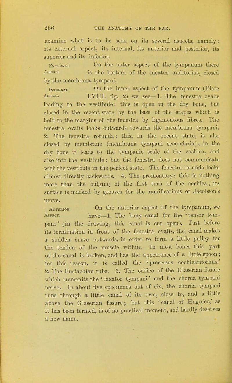 examine what is to be seen on its several aspects, namely: its external aspect, its internal, its anterior and posterior, its superior and its inferior. EsTEENAL On the outer aspect of the tympanum there Aspect. ig the bottom of the meatus auditorius, closed by the membrana tympaui. Internal On the inner aspect of the tympanum (Plate Aspect. LVIII. fig. 2) we see—1. The fenestra ovalis leading to the vestibule: this is open in the dry bone, but closed in the recent state by the base of the stapes which is held to.the margins of the fenestra by ligamentous fibres. The fenestra ovalis looks outwards towards the membrana tympani. 2. The fenestra rotunda: this, in the recent state, is also closed by membrane (membrana tympani secundaria); in the dry bone it leads to the tympanic scale of the cochlea, and also into the vestibule: but the fenestra does not communicate with the vestibule in the perfect state. The fenestra rotunda looks almost directly backwards. 4. The promontory : this is nothing more than the bulging of the first turn of the cochlea; its surface is marked by grooves for the ramifications of Jacobson's nerve. ■ Auteeior On the anterior aspect of the tympanum, we Aspect. have—1. The bony canal for the 'tensor tym- pani' (in the drawing, this canal is cut open). Just before its termination in front of the fenestra ovalis, the canal makes a sudden curve outwards, in order to form a little pulley for the tendon of the muscle within. In most bones this part of the canal is broken, and has the appearance of a little spoon; for this reason, it is called the 'processus cochleariformis.' 2. The Eustachian tube. 3. The orifice of the Glaserian fissure which transmits the ' laxator tympani' and the chorda tympani nerve. In about five specimens out of six, the chorda tympani runs through a little canal of its own, close to, and a little above the Glaserian fissure; but this 'canal of Huguier,' as it has been termed, is of no practical moment, and hardly deserves a new name.