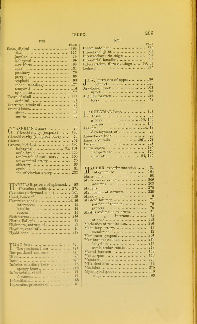 F03 PABB Fossa, digital 19o iliac 173 jugular 75 lachrymal 66 myrliform 95 nasal..- 131 pituitary 78 pterj'goid 83 scaphoid 83 spheno-maxillary 127 tempoi-al 116 zygomatic 127 Fossa of skull 119 occipital 59 Fractures, repair of 36 Frontal bone 62 sinus 62 suture 68 GLASERIAl? fissure 70 Glenoid cavity (scapula) 143 Glenoid cavity (temporal bone) 70 Glottis 254 Groove, bicipital 146 lachrymal 95, 101 mylo-hyoid 110 for branch of nasal nerve 100 for occipital artery 70 olfactory 86 optic 81 for subclavian artery 233 HAilULAR process of sphenoid.., 83 Hamulus (cochlea) 274 Hamulus (lachrymal bone) 101 Hand, bones of 159 Haversian caoals 14, 16 interspaces 15 lamellae 14 system 15 Helieotrema 274 Hiatus Fallopii 73 Highmore, antrum of 92 flngnier, canal of 70 Hyoid bone 242 TLIAC fossa 173 JL Ileo-p«ctinea, linea 174 Ileo pectineal eminence 175 Ilium 173 iDcns 270 Inferior maxillary Ix^iiC 108 spongy bone 105 Infra-orbital canal 91 foramen 91 Infnndibulum 88 Ingrassias, processes of ... 81 MYI. I'AGE Innominate bone 172 Intercarpal joint 160 Intertrochanteric ridges 195 Interstitial lamellse 20 Intervertebral fibro-cartilage 38, 51 Ischium 177 JAW, buttresses of upper 136 joint of Ill Jaw-bone, lower 108 upper 90 J\igular foramen 124 fossa 75 LACHRYMAL bone 101 fossa 66 groove 95, 100 process 106 Lacunae 14, 19 development of 29 Lamellse of bone 20 Lamina spiralis 261, 274 Larynx 248 Linea aspera 195 ileo-pectinea 174 quadrati 194, 196 MADDER, experiments with 34 Magnum, os 164 Malar bone 98 Malleolus exteruus 206 internus 203 Malleus 270 Manubrium of sternum 229 Marrow 9 Mastoid foramen 71 portion of temporal •.... 70 process 70 Meatus auditorius exiernus 71 „ internus 73 of nose 132 Mechanics of respiration 236 Medullary artery H membrane 12 Membrana tympani 264 Membranous cochlea 279 labyrinth 277 semicircular canals 278 Mental foramen 108 Metacarpus 165 MetivtarsuM 220 Milk-dentition 94 Modiolus 275 Mylo-hyoid groove 110 ridge 109