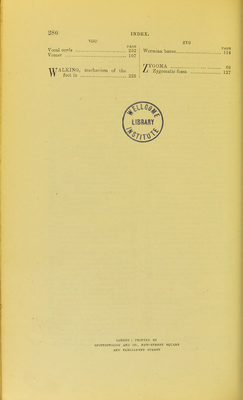 28G VOC ZYG Vocal cords 252 Vomer 107 WALI£INa, mechanism of the foot in 226 Wormian bones. ^YGOMA Zygomatic fossa LfBRARY LOUDON ! PIIISTKD BV 8P0TTIBW00DI! AKI) CO., NEW-STnr.ET SQUAllK AMU PAIILIAMENT STRHKT