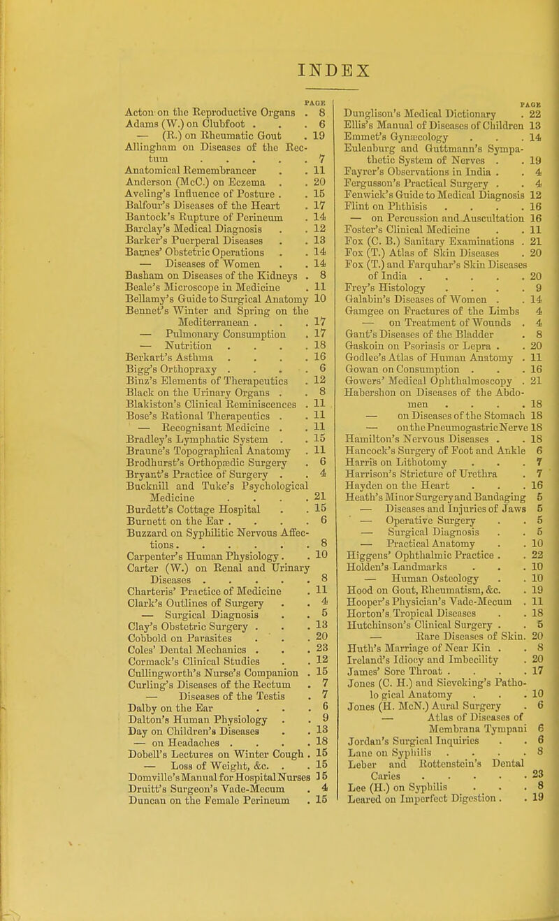 PAGE Actou- on the Reproductive Organs . 8 Adams (W.) on Clubfoot . . .6 — (R.) on Rheumatic Gout . 19 Allingham on Diseases of the Rec- tum 7 Anatomical Remembrancer . . 11 Anderson (McC.) on Eczema . . 20 Aveling's Influence of Posture . . 15 Balfour's Diseases of the Heart . 17 Bantock's Rupture of Perineum . 14 Barclay's Medical Diagnosis . . 12 Barker's Puerperal Diseases . . 13 Baiuies' Obstetric Operations . . 14 — Diseases of Women . . 14 Basham on Diseases of the Kidneys . 8 Beale's Microscoije in Medicine . 11 Bellamy's Guide to Sui-gical Anatomy 10 Bennet's Winter and Spring on the Mediterranean . . .17 — Pulmonary Consumption . 17 — Nutrition . . . .18 Berkart's Asthma . . . .16 Bigg's Orthopraxy . . . . 6 Binz's Elements of Therapeutics . 12 Black on the Urinary Organs . . 8 Blakiston's Clinical Reminiscences . 11 Bose's Rational Therapeutics . . 11 — Recognisant Medicine . . H Bradley's Lymphatic System . . 15 Braune's Topographical Anatomy . 11 Brodhurst's Orthopa3dic Surgery . 6 Bryant's Practice of Surgery . . 4 Bucknill and Tuke's Psychological Medicine . . . .21 Burdett's Cottage Hospital . . 15 Burnett on the Bar .... 6 Buzzard on Syphilitic Nervous Affec- tions. . . . . .8 Carpenter's Human Physiology. . 10 Carter (W.) on Renal and Urinary Diseases . . ... 8 Charteris' Practice of Medicine . H Clark's Outlines of Surgery . . 4 — Surgical Diagnosis . . 5 Clay's Obstetric Surgery . . .13 Cobbold on Parasites . . .20 Coles' Dental Mechanics . . .23 Cormack's Clinical Studies . . 12 CuUingworth's Nurse's Companion . 15 Curling's Diseases of the Rectum . 7 — Diseases of the Testis . 7 Dalby on the Ear . . . C Dalton's Human Physiology . . 9 Day on Children's Diseases . . 13 — on Headaches . . . .18 Dobell's Lectures on Winter Cough . 15 — Loss of Weight, &c. . . 15 Domville'sManualforHospitalNm-ses 35 Druitt's Surgeon's Vade-Mecum . 4 Duncan on the Female Perineum . 15 PAOB Dunglison's Medical Dictionary . 22 Ellis's Manual of Diseases of Children 13 Emmet's Gyusecology . . .14 Eulenburg and Guttmann's Sympa- thetic System of Nerves . . 19 Payrer's Observations in India . . 4 Pergusson's Practical Surgery . . 4 Penwicli's Guide to Medical Diagnosis 12 Flint on Phthisis . . . .16 — on Percussion and Auscultation 16 Fostei-'s Clinical Medicine . . 11 Fox (C. B.) Sanitary Examinations . 21 Pox (T.) Atlas of Skin Diseases . 20 Fox (T.) and Farquhar's Skin Diseases of India 20 Frey's Histology .... 9 Galabin's Diseases of Women . . 14 Gamgee on Fractures of the Limbs 4 — on Treatment of Wounds . 4 Gant's Diseases of the Bladder . 8 Gaskoin on Psoriasis or Lepra . . 20 Godlee's Atlas of Human Anatomy . 11 Gowan on Consumption . . .16 Gowers' Medical Ophthalmoscopy . 21 Habershon on Diseases of the Abdo- men . . . .18 — on Diseases of the Stomach 18 — outhePneumogastricNerve 18 Hamilton's Nex-vous Diseases . . 18 Hancock's Surgery of Foot and Ankle 6 Harris on Lithotomy . . . T Harrison's Stricture of Urethra . 7 Hayden on the Heart . . .16 Heath's Minor Surgery and Bandaging 5 — Diseases and Injuries of Jaws 5 — Operative Surgery . . 5 — Surgical Diagnosis . . 5 — Practical Anatomy . . 10 Higgens' Ophthalmic Practice . . 22 Holden's Landmarks . , .10 — Human Osteology . . 10 Hood on Gout, Rheumatism, &c. . 19 Hooper's Physician's Vade-3Iecum . 11 Horton's Tropical Diseases . . 18 Hutchinson's Clinical Surgery . . S — Rare Diseases of Skin. 20 Huth's Marriage of Near Kin . . 8 Ireland's Idiocy and Imbecility . 20 James' Sore Throat . . . .17 Jones (C. H.) and Sieveking's Patho- lo gical Anatomy . . .10 Jones (H. McN.) Aimil Surgery . 6 — Atlas of Diseases of Membrana Tynipani 6 Jordan's Surgical Inquiries . . 6 Lane on Syphilis .... 8 Leber and Rottonstein's Dental Caries 23 Lee (H.) on Sj-philis . . .8 Lcared on Imperfect Digestion . . 19