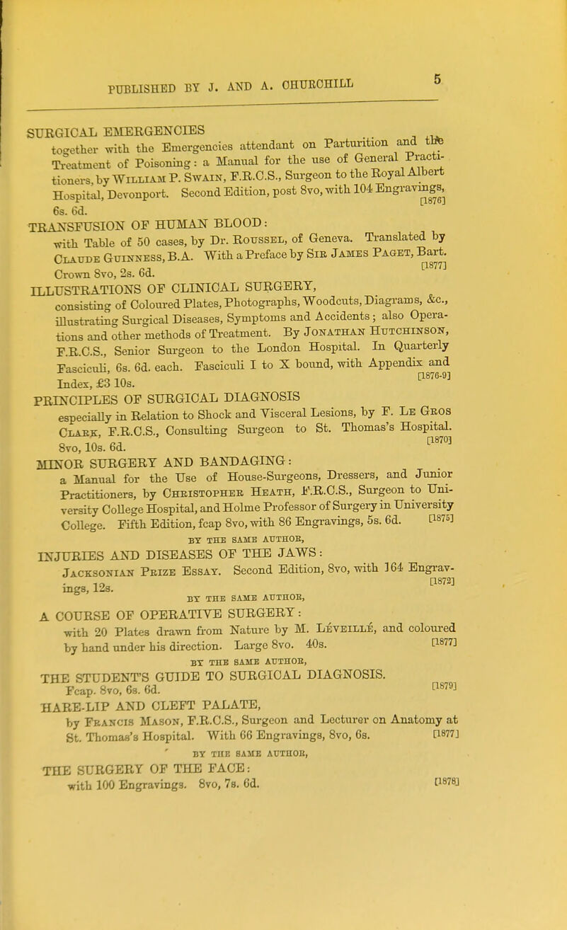 SURGICAL EMERGENCIES to-ether ^vitll tlie Emergencies attendant on Partui-ition and ttife Ti'eatment of Poisoning: a Manual for tlie use of General Practi- tioners, by William P. Swain, F.R.C.S., Surgeon to tlie Royal Albert Hospital, Devonport. Second Edition, post 8vo, with 104 Engravmgs, 6s. 6d. TRANSFUSION OF HUMAN BLOOD: ■vfitli Table of 50 cases, by Dr. Rotjssel, of Geneva. Ti-anslated by Claude Guinness, B. A. Witb a Preface by Sie James Paget, Bart. Crown 8vo, 2s. 6d. ILLUSTRATIONS OF CLINICAL SURGERY, consisting of Coloured Plates, Photographs, Woodcuts, Diagrams, &c., illustrating Sui-gical Diseases, Symptoms and Accidents; also Opera- tions and other methods of Ti-eatment. By Jonathan Hutchinson, F.R.C.S., Senior Surgeon to the London Hospital. In Quarterly Fasciculi, 6s. 6d. each. FascicuU I to X bound, with Appendix and Index, £3 10s. ^'''''^ PRINCIPLES OF SURGICAL DIAGNOSIS especially in Relation to Shock and Visceral Lesions, by F. Le Geos Clakk, F.R.C.S., Consulting Surgeon to St. Thomas's Hospital. 8vo, 10s. 6d. MINOR SURGERY AND BANDAGING: a Manual for the Use of House-Sui-geons, Dressers, and Junior Practitioners, by Cheistophek Heath, F.R.C.S., Surgeon to Uni- versity CoUege Hospital, and Holme Professor of Surgery in University College. Fifth Edition, fcap Bvo, with 86 Engravings, 5s. 6d. BT THE SAME AUTHOE, INJURIES AND DISEASES OF THE JAWS: Jacksonian Pbize Essay. Second Edition, 8vo, with 164 Engi-av- TO [1872] mgs, Izs. BX THE SAME AUTHOE, A COURSE OF OPERATIVE SURGERY: with 20 Plates drawn from Nature by M. Leveille, and coloui-ed by hand under his direction. Large 8vo. 40s. [1877] BX THE SAME AUTHOE, THE STUDENT'S GUIDE TO SURGICAL DIAGNOSIS. Fcap. Bvo, 63. 6d. ™ HARE-LIP AND CLEFT PALATE, by Feancis Mason, F.R.C.S., Surgeon and Lecturer on Anatomy at St. Thomas's Hospital. With 66 Engravings, 8vo, 6s. [1877] BY THE SAME AUTHOB, THE SURGERY OF THE FACE: with 100 Engravings. 8vo, 78. 6d.