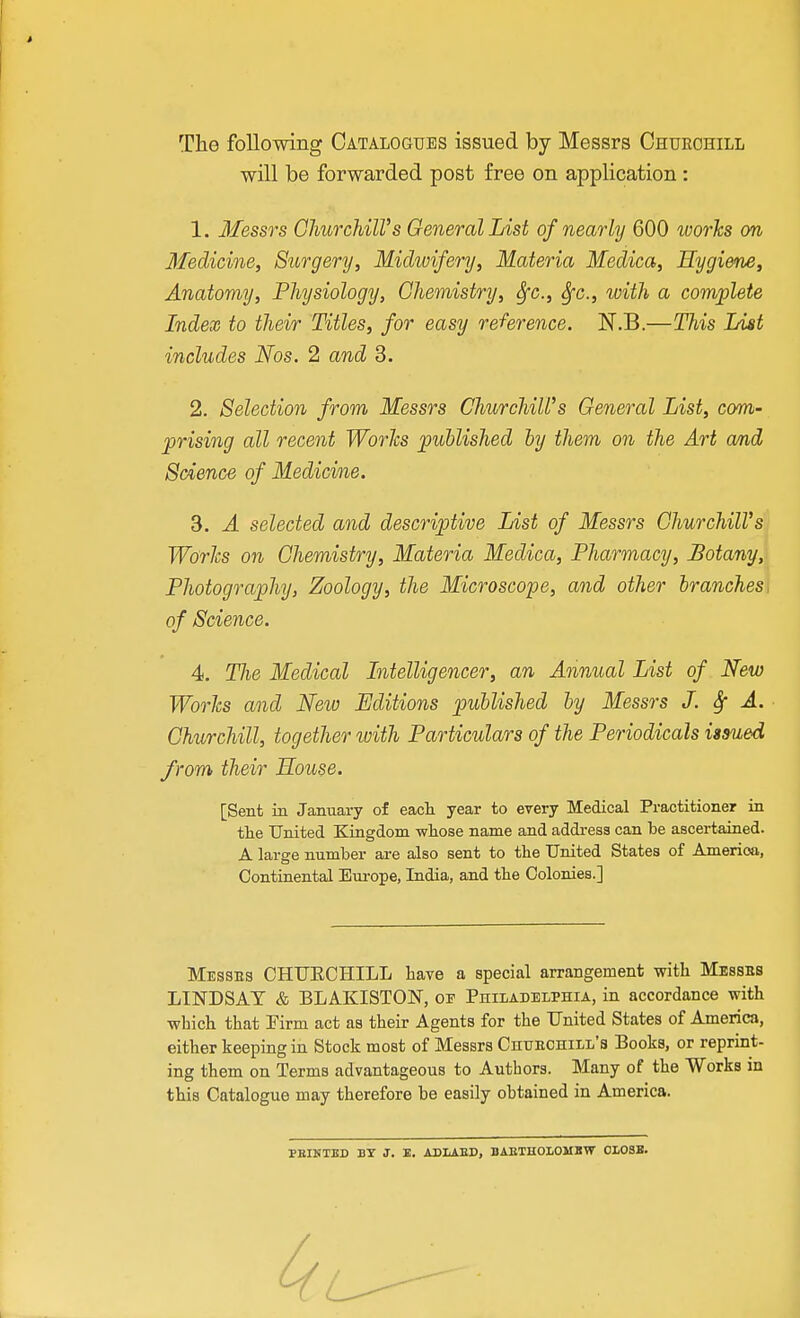 The following Catalogues issued by Messrs Churchill will be forwarded post free on application : 1. Messrs GliurchilVs General List of nearly 600 worlcs on Medicine, Surgery, Midwifery, Materia Medica, Hygiene, Anatomy, Physiology, Chemistry, ^c, Sfc, with a complete Index to their Titles, for easy reference. N.B.—This List includes Nos. 2 and 3. 2. Selection from Messrs ChurchiWs General List, com- prising all recent Worlcs published by them on the Art amd Science of Medicine. 3. A selected and descriptive List of Messrs GhurchilVs Worlcs on Chemistry, Materia Medica, Pharmacy, Botany,! Photography, Zoology, the Microscope, and other branches^ of Science. 4. Tlie Medical Litelligencer, an Annual List of New Worlcs and New Editions published by Messrs J. Sf A. Churchill, together tvith Particulars of the Periodicals issued from their House. [Sent in January of eacli year to every Medical Practitioner in the United Kingdom wliose name and address can be ascertained. A large number are also sent to the United States of America, Continental Em-ope, India, and the Colonies.] Messes CHTJECHILL have a special arrangement with Messbs LINDSAY & BLAKISTON, or Philadelphia, in accordance with which that Pirm act as their Agents for the United States of America, either keeping in Stock most of Messrs Chuechill's Books, or reprint- ing them on Terms advantageous to Authors. Many of the Works in this Catalogue may therefore be easily obtained in America. PBINTBD BY J. E, ABLiED, BAETHOLOMBW 0L03B.