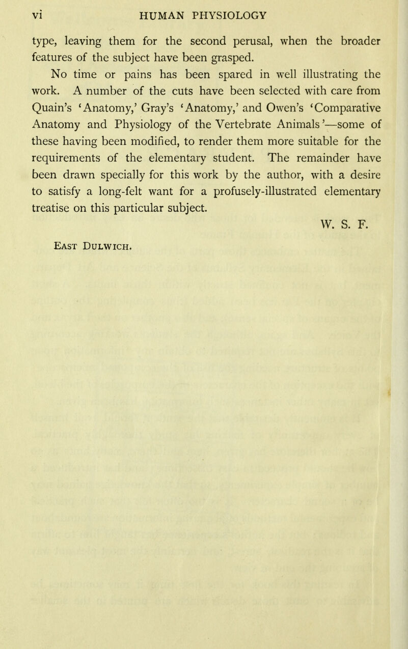 type, leaving them for the second perusal, when the broader features of the subject have been grasped. No time or pains has been spared in well illustrating the work. A number of the cuts have been selected with care from Quain's * Anatomy,' Gray's 'Anatomy,' and Owen's * Comparative x\natomy and Physiology of the Vertebrate Animals'—some of these having been modified, to render them more suitable for the requirements of the elementary student. The remainder have been drawn specially for this work by the author, with a desire to satisfy a long-felt want for a profusely-illustrated elementary treatise on this particular subject. W. S. F. East Dulwich.