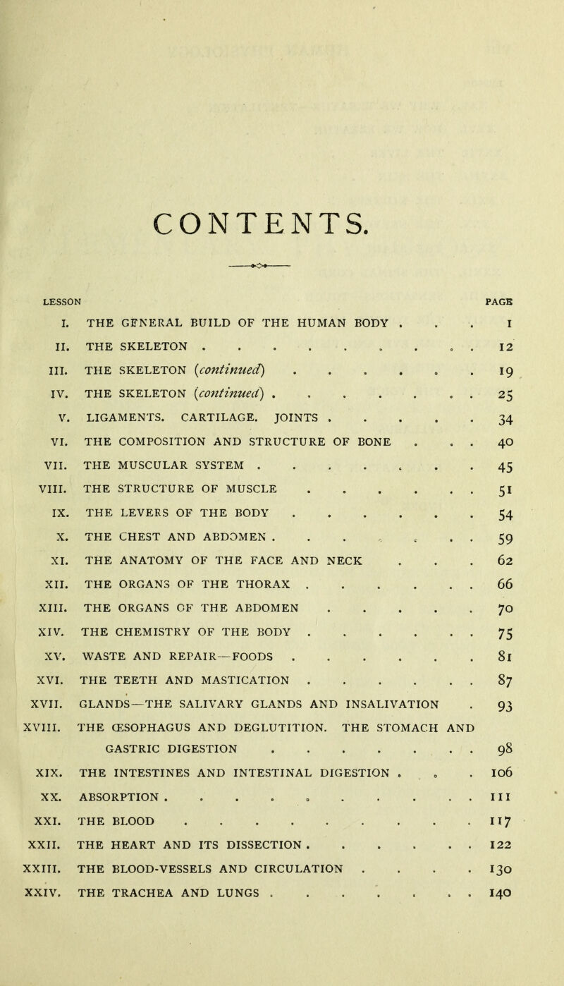 CONTENTS. LESSON PAGB I. THE GFNERAL BUILD OF THE HUMAN BODY ... I II. THE SKELETON . , . 12 III. THE SKELETON {continued) . . . . , -19 IV. THE SKELETON {contmued) , . 25 V. LIGAMENTS. CARTILAGE. JOINTS 34 VI. THE COMPOSITION AND STRUCTURE OF BONE . . . 40 VII. THE MUSCULAR SYSTEM ....... 45 VIIL THE STRUCTURE OF MUSCLE 5I IX. THE LEVEES OF THE BODY 54 X. THE CHEST AND ABDOMEN ....... 59 XI. THE ANATOMY OF THE FACE AND NECK ... 62 XII. THE ORGANS OF THE THORAX 66 XIII. THE ORGANS OF THE ABDOMEN 70 XIV. THE CHEMISTRY OF THE BODY 75 XV. WASTE AND REPAIR—FOODS 81 XVI. THE TEETH AND MASTICATION 87 XVII. GLANDS—THE SALIVARY GLANDS AND INSALIVATION . 93 XVIII. THE CESOPHAGUS AND DEGLUTITION. THE STOMACH AND GASTRIC DIGESTION 98 XIX. THE INTESTINES AND INTESTINAL DIGESTION . „ . I06 XX. ABSORPTION . . . . o Ill XXI. THE BLOOD II7 XXII. THE HEART AND ITS DISSECTION 122 XXIII. THE BLOOD-VESSELS AND CIRCULATION . . . . I30 XXIV. THE TRACHEA AND LUNGS . . . . . . . I40