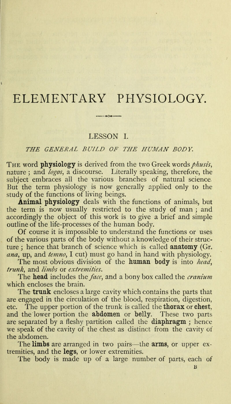 ELEMENTARY PHYSIOLOGY. LESSON 1. THE GENERAL BUILD OF THE HUMAN BODY. The word physiology is derived from the two Greek wordsphusis^ nature ; and logos^ a discourse. Literally speaking, therefore, the subject embraces all the various branches of natural science. But the term physiology is now generally applied only to the study of the functions of living beings. Animal physiology deals with the functions of animals, but the term is now usually restricted to the study of man ; and accordingly the object of this work is to give a brief and simple outline of the life-processes of the human body. Of course it is impossible to understand the functions or uses of the various parts of the body without a knowledge of their struc- ture ; hence that branch of science which is called anatomy (Gr, ana^ up, and teinno^ I cut) must go hand in hand with physiology^ The most obvious division of the human body is into head^ trunks and Imibs or extremities. The head includes the face^ and a bony box called the cranium which encloses the brain. The trunk encloses a large cavity which contains the parts that are engaged in the circulation of the blood, respiration, digestion, etc. The upper portion of the trunk is called the thorax or chest, and the lower portion the abdomen or belly. These two parts are separated by a fleshy partition called the diaphragm ; hence we speak of the cavity of the chest as distinct from the cavity of the abdomen. The limbs are arranged in two pairs—the arms, or upper ex- tremities, and the legs, or lower extremities. The body is made up of a large number of parts, each of B