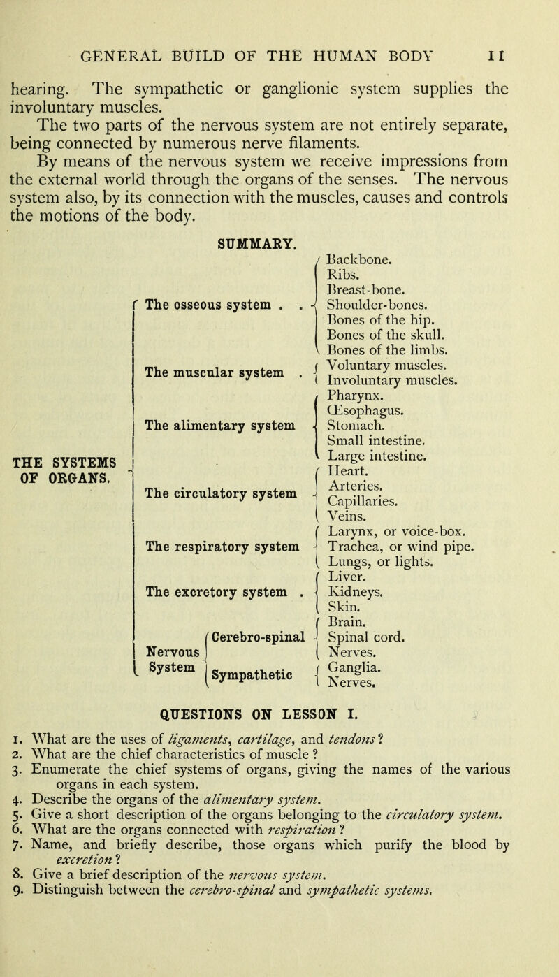 hearing. The sympathetic or ganglionic system supplies the involuntary muscles. The two parts of the nervous system are not entirely separate, being connected by numerous nerve filaments. By means of the nervous system we receive impressions from the external world through the organs of the senses. The nervous system also, by its connection with the muscles, causes and controls the motions of the body. THE SYSTEMS OF ORGANS. SUMMARY. The osseous system The muscular system The alimentary system The circulatory system The respiratory system The excretory system Nervous System Cerebro-spinal Sympathetic / Backbone. Ribs. Breast-bone. Shoulder-bones. Bones of the hip. Bones of the skull. \ Bones of the limbs. I Voluntary muscles. ( Involuntary muscles. Pharynx. CEsophagus. Stomach. Small intestine. Large intestine. Heart. Arteries. Capillaries. Veins. ( Larynx, or voice-box. j Trachea, or wind pipe. ( Lungs, or lights. Liver. Kidneys. Skin. Brain. Spinal cord. Nerves. Ganglia. Nerves. QUESTIONS ON LESSON L 1. What are the uses of ligajjients^ cartilage, 2^\^ tendons 1 2. What are the chief characteristics of muscle ? 3. Enumerate the chief systems of organs, giving the names of the various organs in each system. 4. Describe the organs of the alimentary system. 5. Give a short description of the organs belonging to the circulatory system, 6. What are the organs connected with respiration ? 7. Name, and briefly describe, those organs which purify the blood by excretion 1 8. Give a brief description of the nervons system. 9. Distinguish between the cerebro-spinal and sympathetic systems.