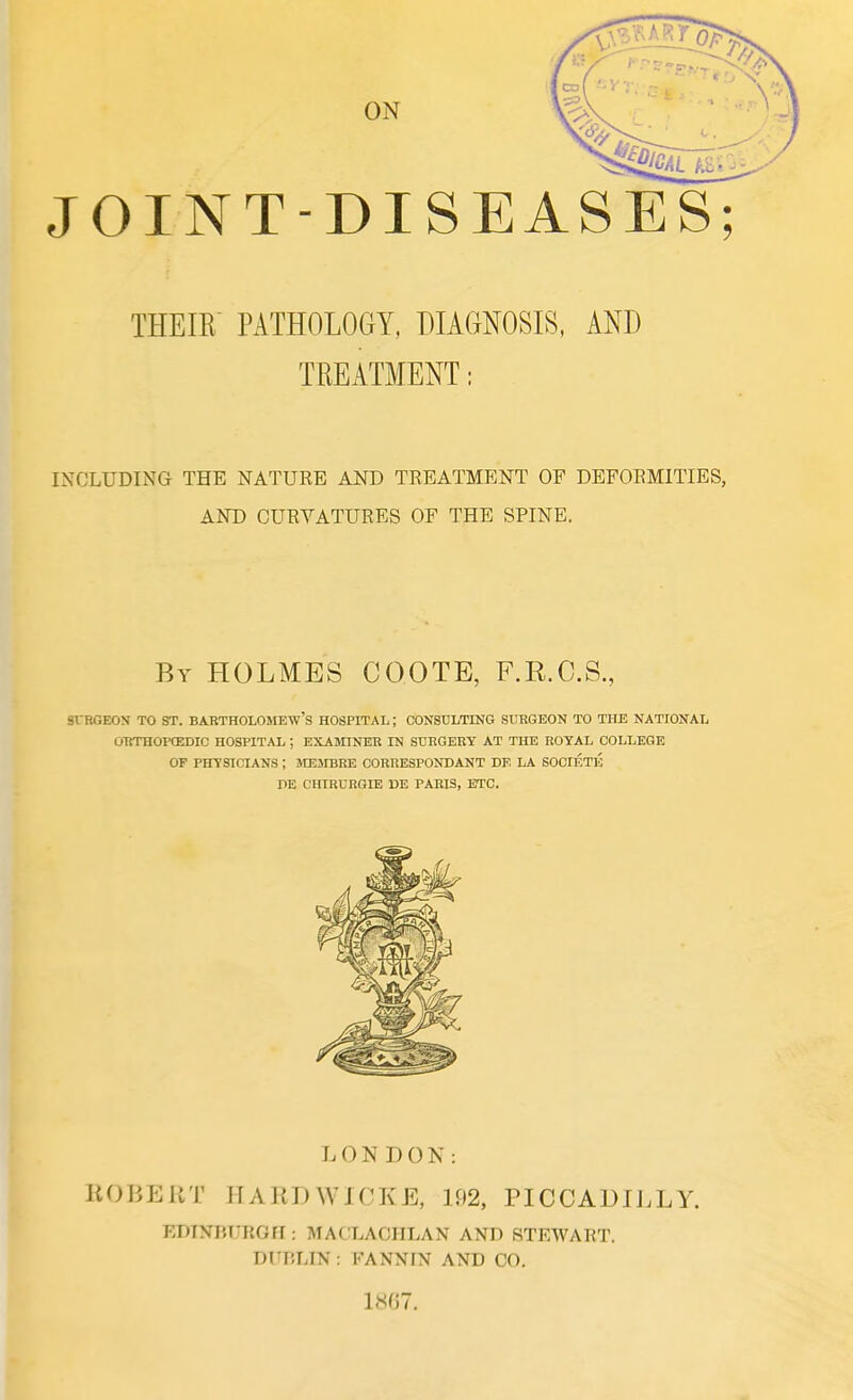 JOINT-DISEASES; THEIR PATHOLOGY, DIAGNOSIS, AND TREATMENT: INCLUDING THE NATURE AND TREATMENT OF DEFORMITIES, AND CURVATURES OF THE SPINE. SURGEON TO ST. BARTHOLOMEW'S HOSPITAL; CONSULTING SURGEON TO THE NATIONAL ORTHOPffiDIC HOSPITAL ; EXAMINER IN SURGERY AT THE ROYAL COLLEGE OF PHYSICIANS ; MEJIBRE CORRESPOND ANT DE LA SOCIETE PE CHIRURGIE BE PARIS, ETC. LONDON: ROBERT HARD W J CKE, 192, PICCADILLY. EDINBURGH: MACLACHLAN AND STEWART. DUBLIN: FANNIN AND CO. 1807. By HOLMES COOTE, F.R.C.S