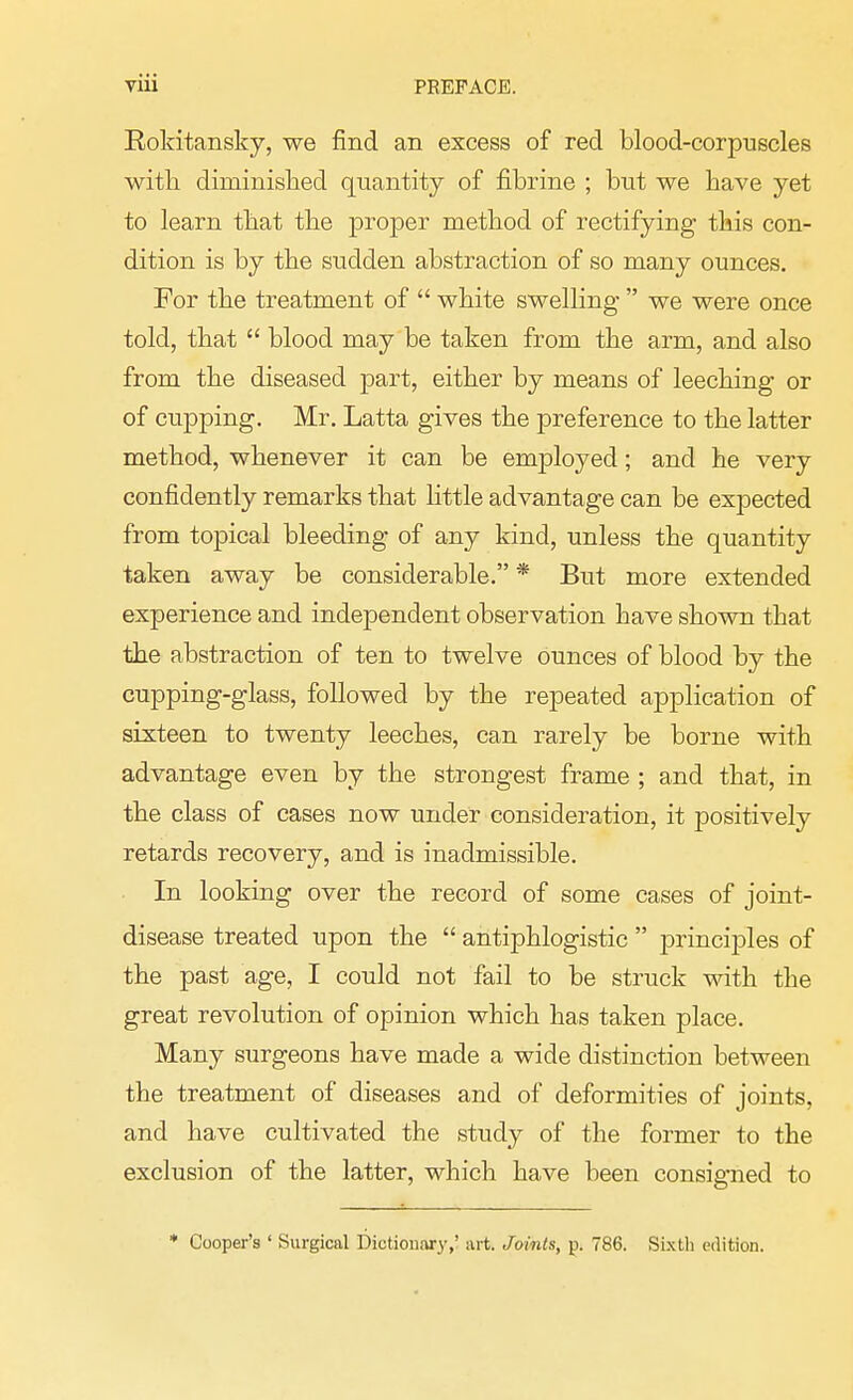 Rokitansky, we find an excess of red blood-corpuscles with diminished quantity of fibrine ; but we have yet to learn that the proper method of rectifying this con- dition is by the sudden abstraction of so many ounces. For the treatment of  white swelling  we were once told, that  blood may be taken from the arm, and also from the diseased part, either by means of leeching or of cupping. Mr. Latta gives the preference to the latter method, whenever it can be employed; and he very confidently remarks that little advantage can be expected from topical bleeding of any kind, unless the quantity taken away be considerable. * But more extended experience and independent observation have shown that the abstraction of ten to twelve ounces of blood by the cupping-glass, followed by the repeated application of sixteen to twenty leeches, can rarely be borne with advantage even by the strongest frame ; and that, in the class of cases now under consideration, it positively retards recovery, and is inadmissible. In looking over the record of some cases of joint- disease treated upon the  antiphlogistic  principles of the past age, I could not fail to be struck with the great revolution of opinion which has taken place. Many surgeons have made a wide distinction between the treatment of diseases and of deformities of joints, and have cultivated the study of the former to the exclusion of the latter, which have been consigned to * Cooper's ' Surgical Dictionary,' art. Joints, p. 786. Sixtli edition.