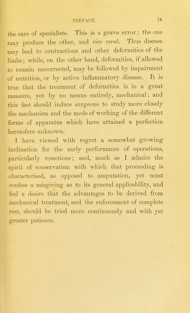 the care of specialists. This is a grave error; the one may produce the other, and vice versd. Thus disease may lead to contractions and other deformities of the limbs; while, on the other hand, deformities, if allowed to remain uncorrected, may be followed by impairment of nutrition, or by active inflammatory disease. It is true that the treatment of deformities is in a great measure, yet by no means entirely, mechanical; and this fact should induce surgeons to study more closely the mechanism and the mode of working of the different forms of apparatus which have attained a perfection heretofore unknown. I have viewed with regret a somewhat growing inclination for the early performance of operations, particularly resections; and, much as I admire the spirit of conservatism with which that proceeding is characterised, as opposed to amputation, yet must confess a misgiving as to its general applicability, and feel a desire that the advantages to be derived from mechanical treatment, and the enforcement of complete rest, should be tried more continuously and with yet greater patience.