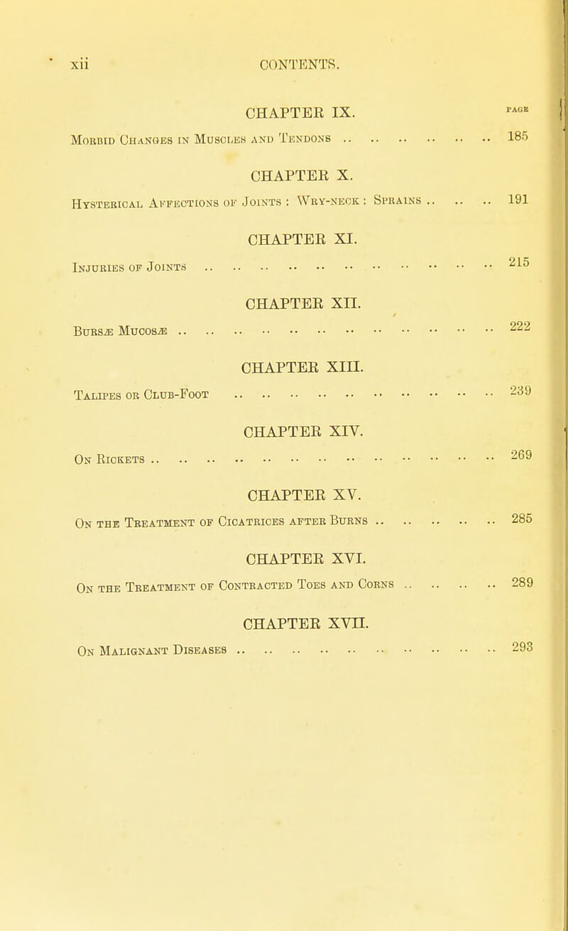 CHAPTER IX. Morbid Changes is Muscles and Tendons 185 CHAPTER X. Hysterical Affections of Joints : Wry-neck : Si-rains 191 CHAPTER XI. Injuries of Joints 215 CHAPTER XII. Bursje Mucosae 222 CHAPTER XIII. Talipes or Club-Foot 239 CHAPTER XIV. On Rickets 269 CHAPTER XV. On the Treatment of Cicatrices after Burns 285 CHAPTER XVI. On the Treatment of Contracted Toes and Corns 289 CHAPTER XVH. On Malignant Diseases 293