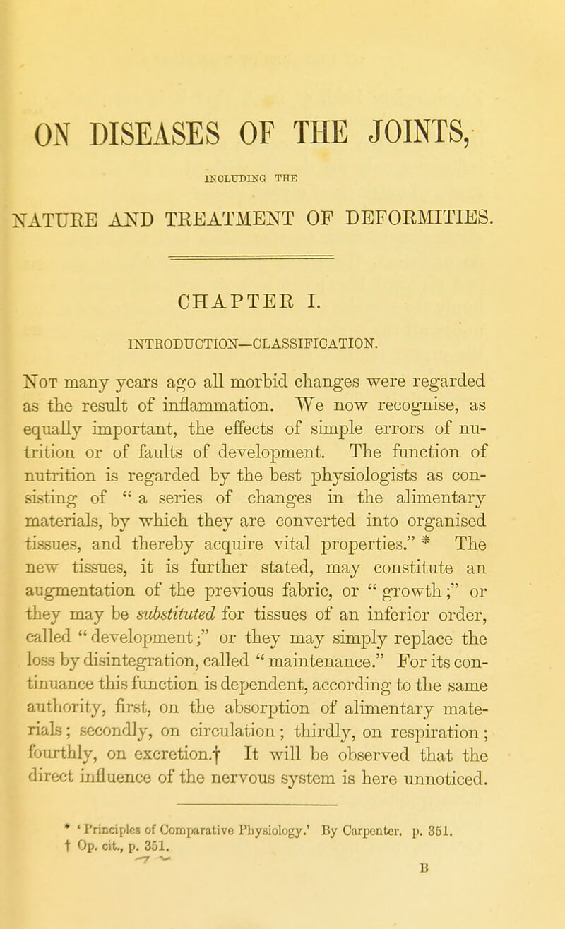 ON DISEASES OF THE JOINTS, INCLUDING THE NATURE AND TREATMENT OP DEFORMITIES. CHAPTER I. INTRODUCTION—CLASSIFICATION. Not many years ago all morbid changes were regarded as the result of inflammation. We now recognise, as equally important, the effects of simple errors of nu- trition or of faults of development. The function of nutrition is regarded by the best physiologists as con- sisting of  a series of changes in the alimentary materials, by which they are converted into organised tissues, and thereby acquire vital properties. * The new tissues, it is further stated, may constitute an augmentation of the previous fabric, or  growth; or they may be substituted for tissues of an inferior order, called  development; or they may simply replace the loss by disintegration, called  maintenance. For its con- tinuance this function is dependent, according to the same authority, first, on the absorption of alimentary mate- rials ; secondly, on circulation; thirdly, on respiration; fourthly, on excretion.f It will be observed that the direct influence of the nervous system is here unnoticed. • ' Principles of Comparative Physiology.' By Carpenter, p. 351. t Op. cit., p. 351. B