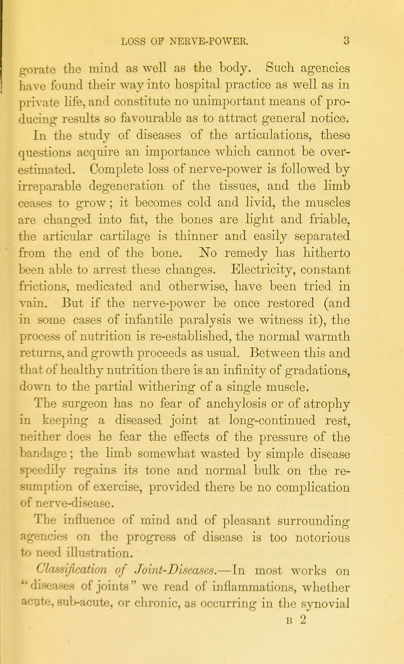 gorate the mind as well as the body. Such agencies ha ve found their way into hospital practice as well as in private life, and constitute no unimportant means of pro- ducing results so favourable as to attract general notice. In the study of diseases of the articulations, these questions acquire an importance which cannot be over- estimated. Complete loss of nerve-power is followed by irreparable degeneration of the tissues, and the limb ceases to grow; it becomes cold and livid, the muscles are changed into fat, the bones are light and friable, the articular cartilage is thinner and easily separated from the end of the bone. No remedy has hitherto been able to arrest these changes. Electricity, constant frictions, medicated and otherwise, have been tried in vain. But if the nerve-power be once restored (and in some cases of infantile paralysis we witness it), the process of nutrition is re-established, the normal warmth returns, and growth proceeds as usual. Between this and that of healthy nutrition there is an infinity of gradations, down to the partial withering of a single muscle. The surgeon has no fear of anchylosis or of atrophy in keeping a diseased joint at long-continued rest, neither does he fear the effects of the pressure of the bandage; the limb somewhat wasted by simple disease speedily regains its tone and normal bulk on the re- sumption of exercise, provided there be no complication of nerve-disease. The influence of mind and of pleasant surrounding agencies on the progress of disease is too notorious to need illustration. Classification of Joint-Diseases.—In most works on  diseases of joints  we read of inflammations, whether acute, sub-acute, or chronic, as occurring in the synovial b 2