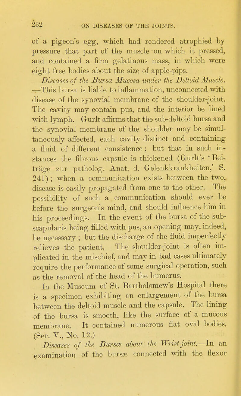 of a pigeon's egg, which had rendered atrophied by- pressure that part of the muscle on which it pressed, and contained a firm gelatinous mass, in which were eight free bodies about the size of apple-pips. Diseases of the Bursa Mucosa under the Deltoid Muscle. —This bursa is liable to inflammation, unconnected with disease of the synovial membrane of the shoulder-joint. The cavity may contain pus, and the interior be lined with lymph. Grurlt affirms that the sub-deltoid bursa and the synovial membrane of the shoulder may be simul- taneously affected, each cavity distinct and containing a fluid of different consistence; but that in such in- stances the fibrous capsule is thickened (Gurlt's ' Bei- trage zur patholog. Anat. d. G-elenkkrankheiten,' S. 241); when a communication exists between the two,, disease is easily propagated from one to the other. The possibility of such a communication should ever be before the surgeon's mind, and should influence him in his proceedings. In the event of the bursa of the sub- scapulars being filled with pus, an opening may, indeed, be necessary ; but the discharge of the fluid imperfectly relieves the patient. The shoulder-joint is often im- plicated in the mischief, and may in bad cases ultimately require the performance of some surgical operation, such as the removal of the head of the humerus. In the Museum of St. Bartholomew's Hospital there is a specimen exhibiting an enlargement of the bursa between the deltoid muscle and the capsule. The lining of the bursa is smooth, like the surface of a mucous membrane. It contained numerous flat oval bodies. (Ser. Y.j No. 12.) Diseases of the Bursa about the Wrist-joint.—In an examination of the bnrsje connected with the flexor