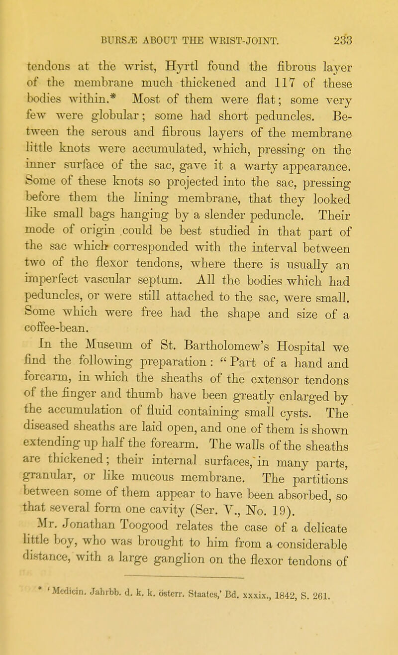 tendons at the wrist, Hyrtl found the fibrous layer of the membrane much thickened and 117 of these bodies within.* Most of them were flat; some very few were globular; some had short peduncles. Be- tween the serous and fibrous layers of the membrane little knots were accumulated, which, pressing on the inner surface of the sac, gave it a warty appearance. Some of these knots so projected into the sac, pressing before them the lining membrane, that they looked like small bags hanging by a slender peduncle. Their mode of origin could be best studied in that part of the sac which- corresponded with the interval between two of the flexor tendons, where there is usually an imperfect vascular septum. All the bodies which had peduncles, or were still attached to the sac, were small. Some which were free had the shape and size of a coffee-bean. In the Museum of St. Bartholomew's Hospital we find the following preparation :  Part of a hand and forearm, in which the sheaths of the extensor tendons of the finger and thumb have been greatly enlarged by the accumulation of fluid containing small cysts. The diseased sheaths are laid open, and one of them is shown extending up half the forearm. The walls of the sheaths are thickened; their internal surfaces/in many parts, granular, or like mucous membrane. The partitions between some of them appear to have been absorbed, so that several form one cavity (Ser. V., No. 19). Mr. Jonathan Toogood relates the case of a delicate little boy, who was brought to him from a considerable distance, with a large ganglion on the flexor tendons of icin. Jahrbb. d. k. k. osterr. Staatcs,' Bd. xxxix., 1842, S. 261.