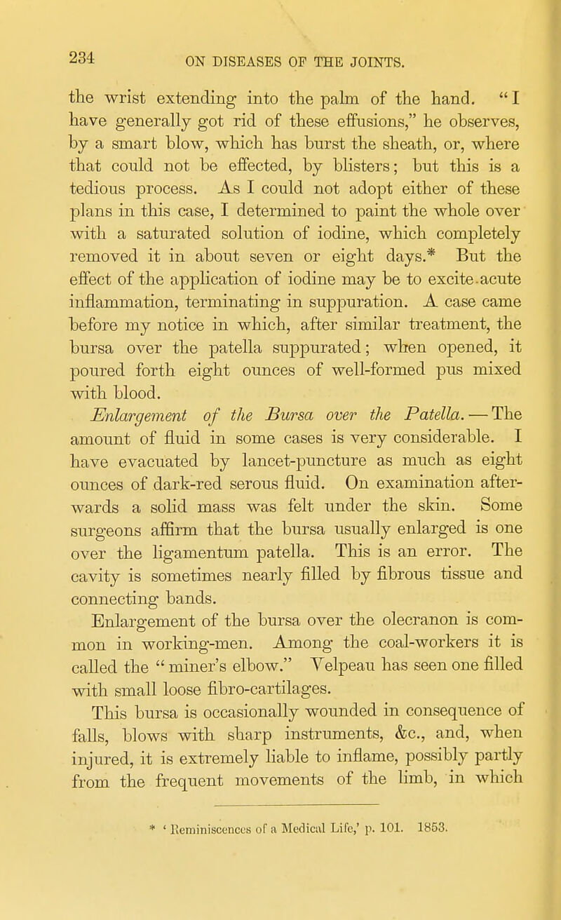 the wrist extending into the palm of the hand.  I have generally got rid of these effusions, he observes, by a smart blow, which has burst the sheath, or, where that could not be effected, by blisters; but this is a tedious process. As I could not adopt either of these plans in this case, I determined to paint the whole over with a saturated solution of iodine, which completely removed it in about seven or eight days.* But the effect of the application of iodine may be to excite acute inflammation, terminating in suppuration. A case came before my notice in which, after similar treatment, the bursa over the patella suppurated; when opened, it poured forth eight ounces of well-formed pus mixed with blood. Enlargement of the Bursa over the Patella. — The amount of fluid in some cases is very considerable. I have evacuated by lancet-puncture as much as eight ounces of dark-red serous fluid. On examination after- wards a solid mass was felt under the skin. Some surgeons affirm that the bursa usually enlarged is one over the ligamentum patella. This is an error. The cavity is sometimes nearly filled by fibrous tissue and connecting bands. Enlargement of the bursa over the olecranon is com- mon in working-men. Among the coal-workers it is called the  miner's elbow. Velpeau has seen one filled with small loose fibro-cartilages. This bursa is occasionally wounded in consequence of falls, blows with sharp instruments, &c, and, when injured, it is extremely liable to inflame, possibly partly from the frequent movements of the limb, in which * ' Reminiscences of a Medical Life,' p. 101. 1853.
