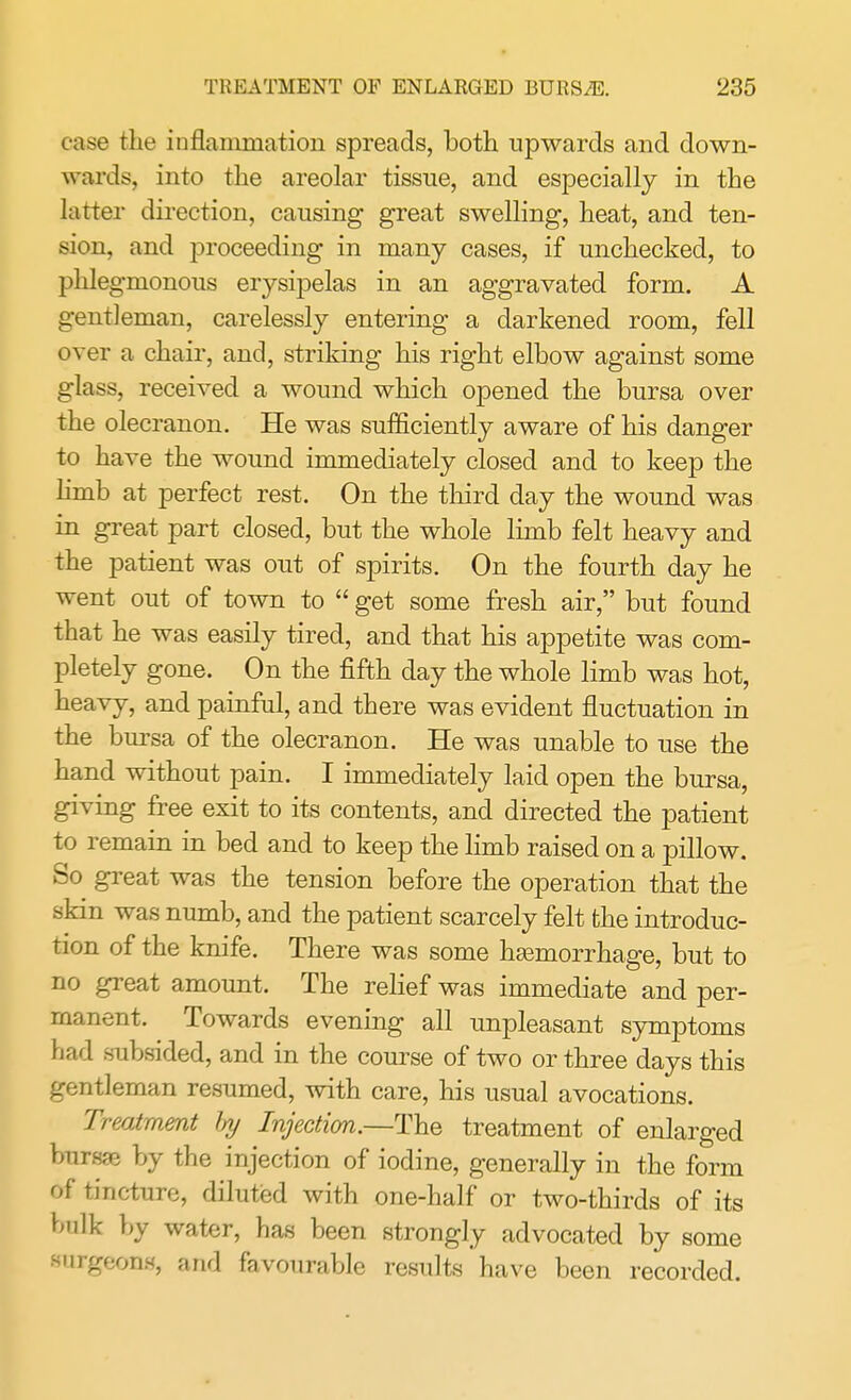 case the inflammation spreads, both upwards and down- wards, into the areolar tissue, and especially in the latter direction, causing great swelling, heat, and ten- sion, and proceeding in many cases, if unchecked, to phlegmonous erysipelas in an aggravated form. A gentleman, carelessly entering a darkened room, fell over a chair, and, striking his right elbow against some glass, received a wound which opened the bursa over the olecranon. He was sufficiently aware of his danger to have the wound immediately closed and to keep the limb at perfect rest. On the third day the wound was in great part closed, but the whole limb felt heavy and the patient was out of spirits. On the fourth day he went out of town to  get some fresh air, but found that he was easily tired, and that his appetite was com- pletely gone. On the fifth day the whole limb was hot, heavy, and painful, and there was evident fluctuation in the bursa of the olecranon. He was unable to use the hand without pain. I immediately laid open the bursa, giving free exit to its contents, and directed the patient to remain in bed and to keep the limb raised on a pillow. So great was the tension before the operation that the skin was numb, and the patient scarcely felt the introduc- tion of the knife. There was some haemorrhage, but to no great amount. The relief was immediate and per- manent. Towards evening all unpleasant symptoms had subsided, and in the course of two or three days this gentleman resumed, with care, his usual avocations. Treatment by Injection.—The treatment of enlarged bursae by the injection of iodine, generally in the form of tincture, diluted with one-half or two-thirds of its bulk by water, has been strongly advocated by some Burgeons, and favourable results have been recorded.