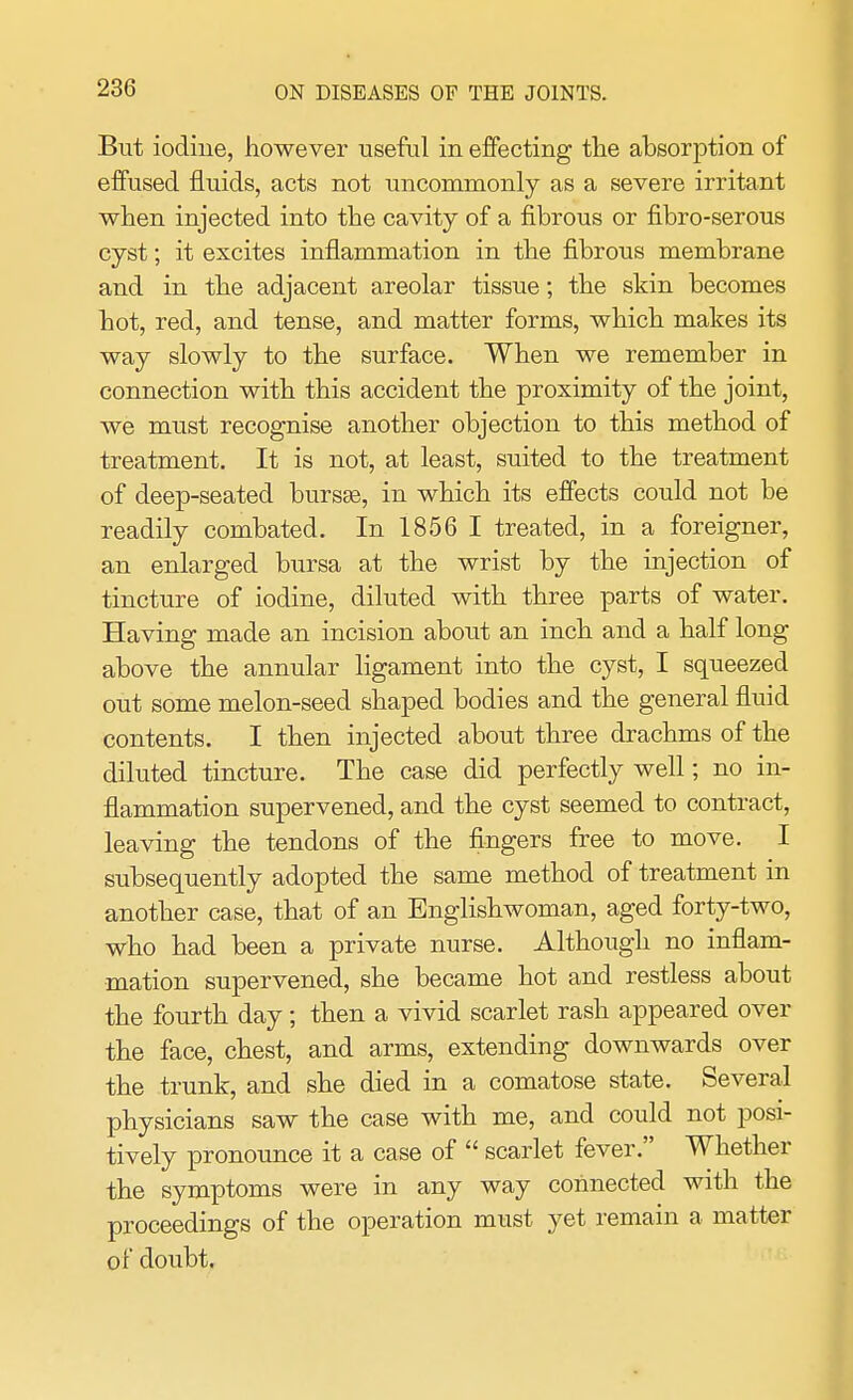 But iodine, however useful in effecting the absorption of effused fluids, acts not uncommonly as a severe irritant when injected into the cavity of a fibrous or fibro-serous cyst; it excites inflammation in the fibrous membrane and in the adjacent areolar tissue; the skin becomes hot, red, and tense, and matter forms, which makes its way slowly to the surface. When we remember in connection with this accident the proximity of the joint, we must recognise another objection to this method of treatment. It is not, at least, suited to the treatment of deep-seated bursas, in which its effects could not be readily combated. In 1856 I treated, in a foreigner, an enlarged bursa at the wrist by the injection of tincture of iodine, diluted with three parts of water. Having made an incision about an inch and a half long above the annular ligament into the cyst, I squeezed out some melon-seed shaped bodies and the general fluid contents. I then injected about three drachms of the diluted tincture. The case did perfectly well; no in- flammation supervened, and the cyst seemed to contract, leaving the tendons of the fingers free to move. I subsequently adopted the same method of treatment in another case, that of an Englishwoman, aged forty-two, who had been a private nurse. Although no inflam- mation supervened, she became hot and restless about the fourth day; then a vivid scarlet rash appeared over the face, chest, and arms, extending downwards over the trunk, and she died in a comatose state. Several physicians saw the case with me, and could not posi- tively pronounce it a case of  scarlet fever. Whether the symptoms were in any way connected with the proceedings of the operation must yet remain a matter of doubt.