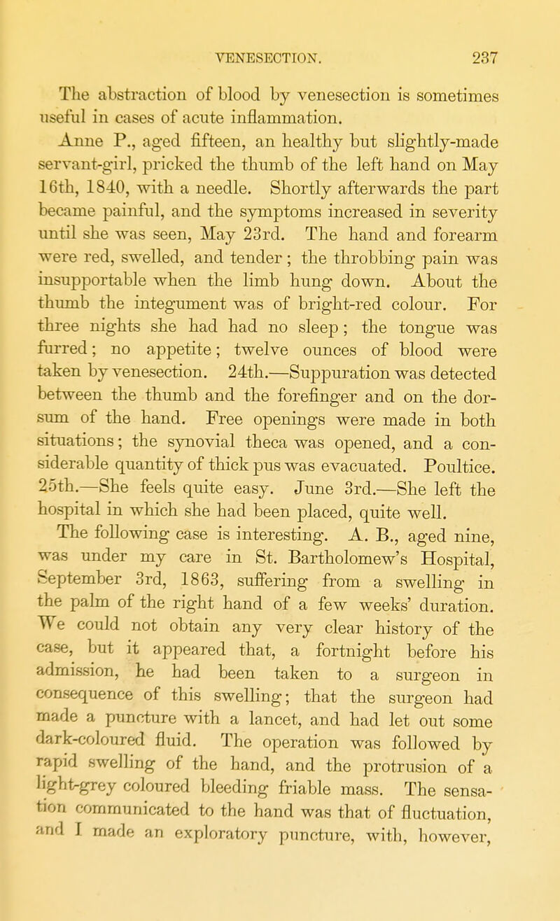 The abstraction of blood by venesection is sometimes useful in cases of acute inflammation. Anne P., aged fifteen, an healthy but slightly-made servant-girl, pricked the thumb of the left hand on May 16th, 1840, with a needle. Shortly afterwards the part became painful, and the symptoms increased in severity until she was seen, May 23rd. The hand and forearm were red, swelled, and tender; the throbbing pain was insupportable when the limb hung down. About the thumb the integument was of bright-red colour. For three nights she had had no sleep ; the tongue was furred; no appetite; twelve ounces of blood were taken by venesection. 24th.—Suppuration was detected between the thumb and the forefinger and on the dor- sum of the hand. Free openings were made in both situations; the synovial theca was opened, and a con- siderable quantity of thick pus was evacuated. Poultice. 25th.—She feels quite easy. June 3rd.—She left the hospital in which she had been placed, quite well. The following case is interesting. A. B., aged nine, was under my care in St. Bartholomew's Hospital, September 3rd, 1863, suffering from a swelling in the palm of the right hand of a few weeks' duration. We could not obtain any very clear history of the case, but it appeared that, a fortnight before his admission, he had been taken to a surgeon in consequence of this swelling; that the surgeon had made a puncture with a lancet, and had let out some dark-coloured fluid. The operation was followed by rapid swelling of the hand, and the protrusion of a light-grey coloured bleeding friable mass. The sensa- tion communicated to the hand was that of fluctuation, and I made an exploratory puncture, with, however,