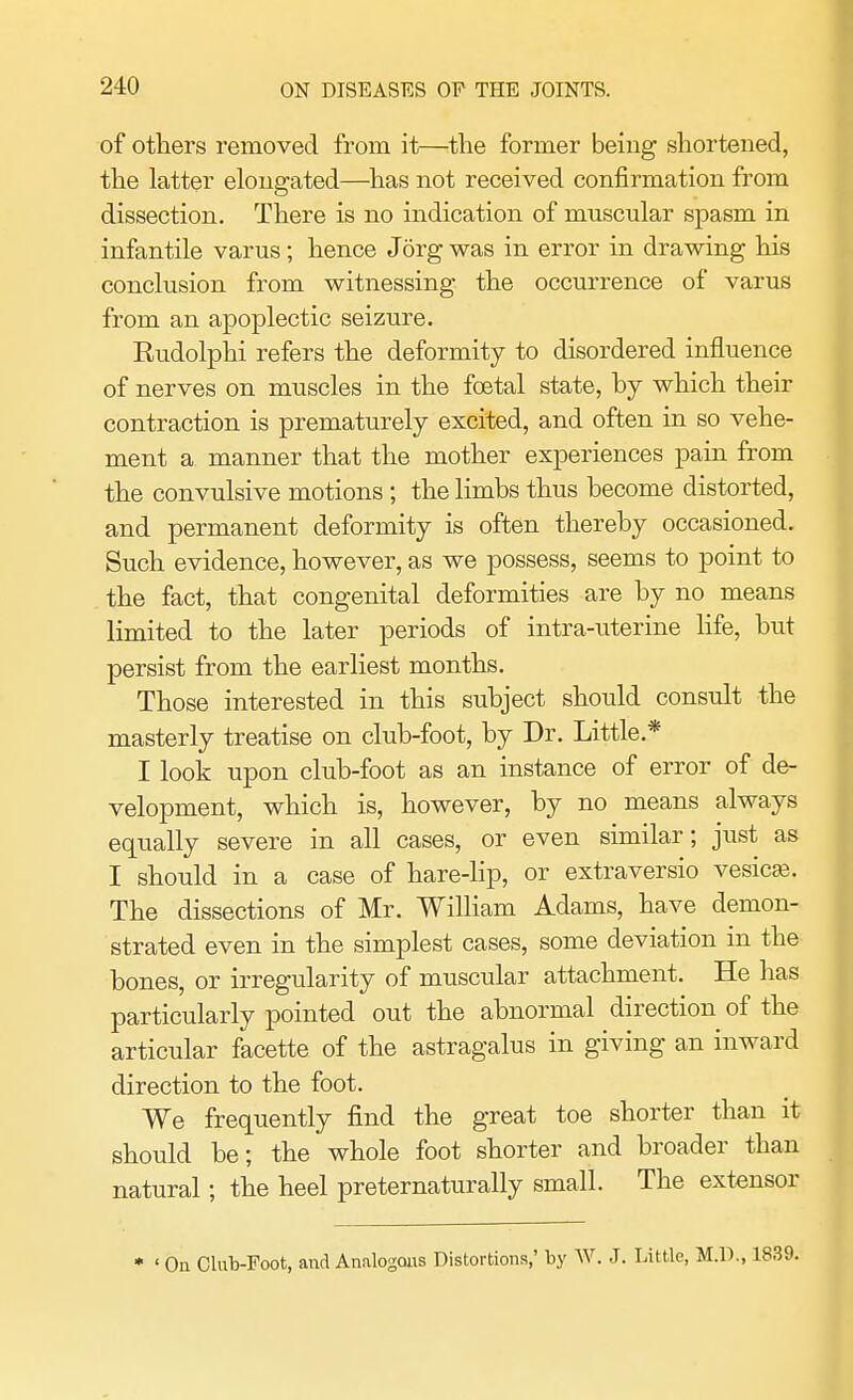 of others removed from it—the former being shortened, the latter elongated—has not received confirmation from dissection. There is no indication of muscular spasm in infantile varus; hence Jorg was in error in drawing his conclusion from witnessing the occurrence of varus from an apoplectic seizure. Eudolphi refers the deformity to disordered influence of nerves on muscles in the foetal state, by which their contraction is prematurely excited, and often in so vehe- ment a manner that the mother experiences pain from the convulsive motions ; the limbs thus become distorted, and permanent deformity is often thereby occasioned. Such evidence, however, as we possess, seems to point to the fact, that congenital deformities are by no means limited to the later periods of intra-uterine life, but persist from the earliest months. Those interested in this subject should consult the masterly treatise on club-foot, by Dr. Little* I look upon club-foot as an instance of error of de- velopment, which is, however, by no means always equally severe in all cases, or even similar; just as I should in a case of hare-lip, or extraversio vesicas. The dissections of Mr. William Adams, have demon- strated even in the simplest cases, some deviation in the bones, or irregularity of muscular attachment. He has particularly pointed out the abnormal direction of the articular facette of the astragalus in giving an inward direction to the foot. We frequently find the great toe shorter than it should be; the whole foot shorter and broader than natural; the heel preternaturally small. The extensor * ' On Club-Foot, and Analogous Distortions,' by W. J. Little, M.D., 1839.
