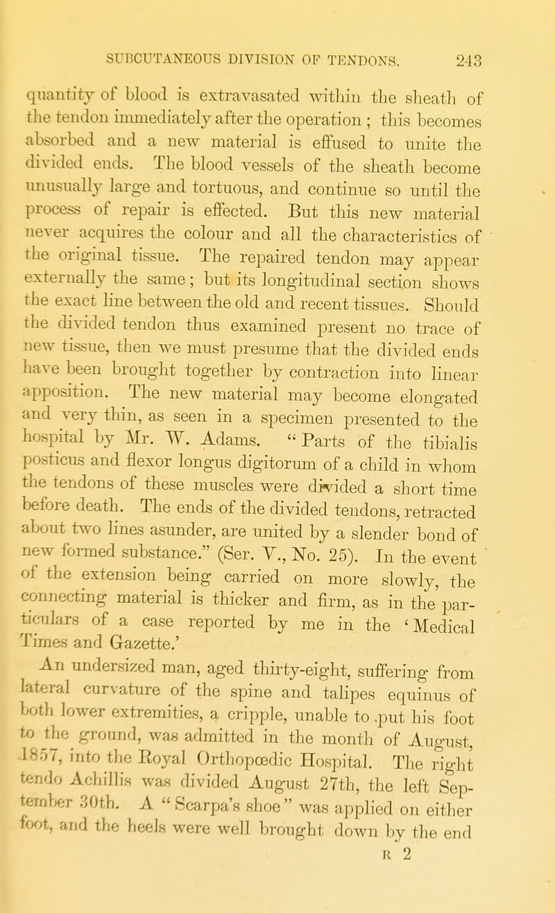 SUBCUTANEOUS DIVISION OF TENDONS. 2-13 quantity of blood is extravasated within the sheath of the tendon immediately after the operation ; this becomes absorbed and a new material is effused to unite the divided ends. The blood vessels of the sheath become unusually large and tortuous, and continue so until the process of repair is effected. But this new material never acquires the colour and all the characteristics of the original tissue. The repaired tendon may appear externally the same; but its longitudinal section shows the exact line between the old and recent tissues. Should the divided tendon thus examined present no trace of new tissue, then we must presume that the divided ends have been brought together by contraction into linear apposition. The new material may become elongated and very thin, as seen in a specimen presented to the hospital by Mr. W. Adams. Parts of the tibialis posticus and flexor longus digitorum of a child in whom the tendons of these muscles were divided a short time before death. The ends of the divided tendons, retracted about two lines asunder, are united by a slender bond of new formed substance. (Ser. V., No. 25). In the event of the extension being carried on more slowly, the connecting material is thicker and firm, as in the'par- ticulars of a case reported by me in the 'Medical Times and Gazette.' An undersized man, aged thirty-eight, suffering from lateral curvature of the spine and talipes equinus of both lower extremities, a cripple, unable to .put his foot to the ground, was admitted in the month of August, ]^r>7, into the Royal Orthopcedic Hospital. The right tendo Achillis was divided August 27th, the left Sep- tember 30th. A  Scarpa's shoe  was applied on either foot, and the heels were well brought down by the end r 2