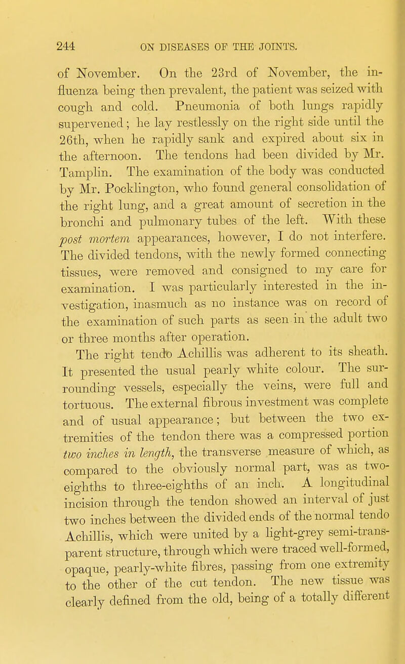 of November. On the 23rd of November, the in- fluenza being then prevalent, the patient was seized with cough and cold. Pneumonia of both lungs rapidly supervened; he lay restlessly on the right side until the 26th, when he rapidly sank and expired about six in the afternoon. The tendons had been divided by Mr. Tamplin. The examination of the body was conducted by Mr. Poeklington, who found general consolidation of the right lung, and a great amount of secretion in the bronchi and pulmonary tubes of the left. With these post mortem appearances, however, I do not interfere. The divided tendons, with the newly formed connecting tissues, were removed and consigned to my care for examination. I was particularly interested in the in- vestigation, inasmuch as no instance was on record of the examination of such parts as seen in the adult two or three months after operation. The right tendo Achillis was adherent to its sheath. It presented the usual pearly white colour. The sur- rounding vessels, especially the veins, were full and tortuous. The external fibrous investment was complete and of usual appearance; but between the two ex- tremities of the tendon there was a compressed portion two inches in length, the transverse measure of which, as compared to the obviously normal part, was as two- eighths to three-eighths of an inch. A longitudinal incision through the tendon showed an interval of just two inches between the divided ends of the normal tendo Achillis, which were united by a light-grey semi-trans- parent structure, through which were traced well-formed, opaque, pearly-white fibres, passing from one extremity to the other of the cut tendon. The new tissue was clearly defined from the old, being of a totally different