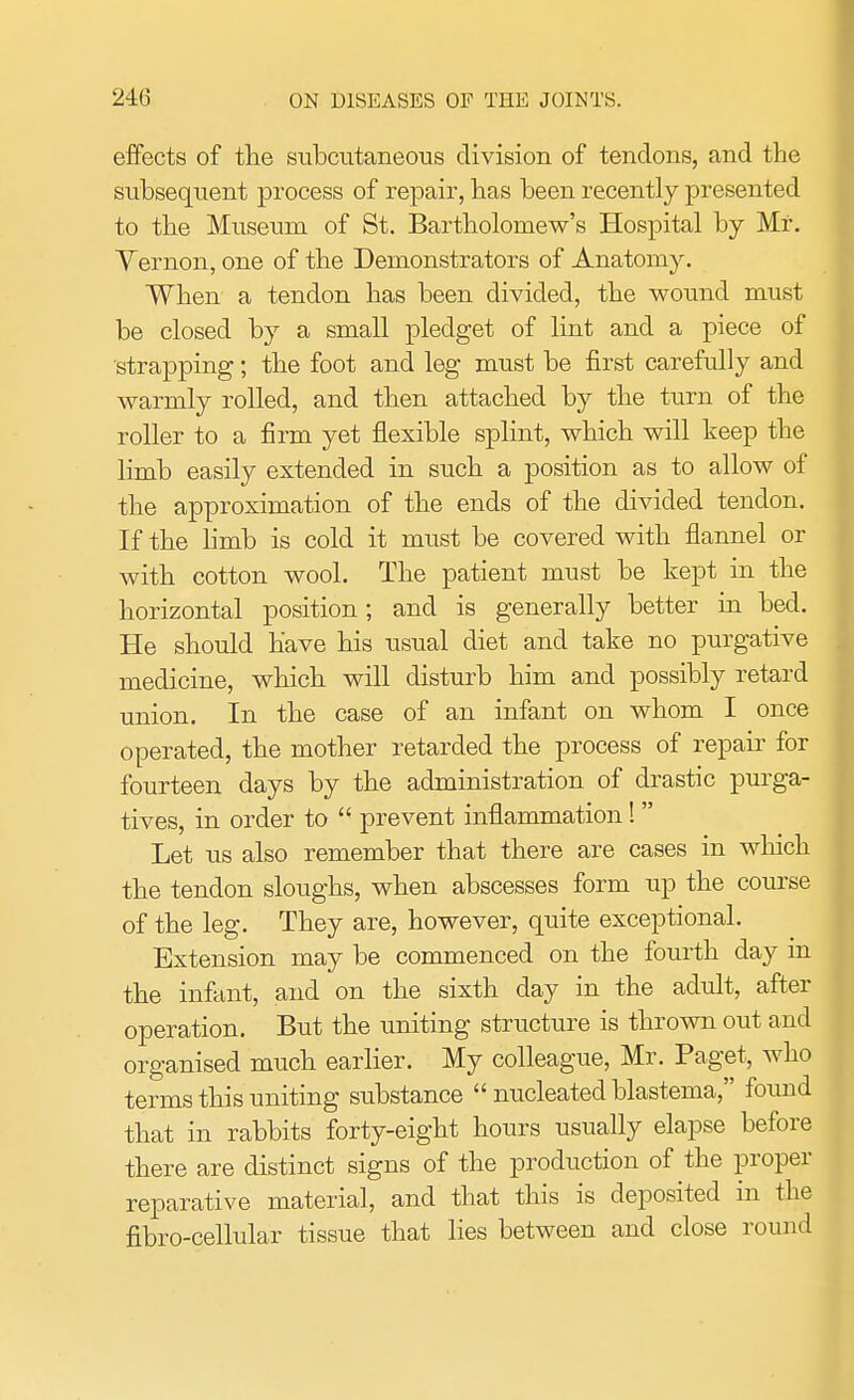 effects of the subcutaneous division of tendons, and the subsequent process of repair, has been recently presented to the Museum of St. Bartholomew's Hospital by Mr. Vernon, one of the Demonstrators of Anatomy. When a tendon has been divided, the wound must be closed by a small pledget of lint and a piece of strapping; the foot and leg must be first carefully and warmly rolled, and then attached by the turn of the roller to a firm yet flexible splint, which will keep the limb easily extended in such a position as to allow of the approximation of the ends of the divided tendon. If the limb is cold it must be covered with flannel or with cotton wool. The patient must be kept in the horizontal position; and is generally better in bed. He should have his usual diet and take no purgative medicine, which will disturb him and possibly retard union. In the case of an infant on whom I once operated, the mother retarded the process of repair for fourteen days by the administration of drastic purga- tives, in order to  prevent inflammation!  Let us also remember that there are cases in which the tendon sloughs, when abscesses form up the course of the leg. They are, however, quite exceptional. Extension may be commenced on the fourth day m the infant, and on the sixth day in the adult, after operation. But the uniting structure is thrown out and organised much earlier. My colleague, Mr. Paget, who terms this uniting substance  nucleated blastema, found that in rabbits forty-eight hours usually elapse before there are distinct signs of the production of the proper reparative material, and that this is deposited in the fibro-cellular tissue that lies between and close round