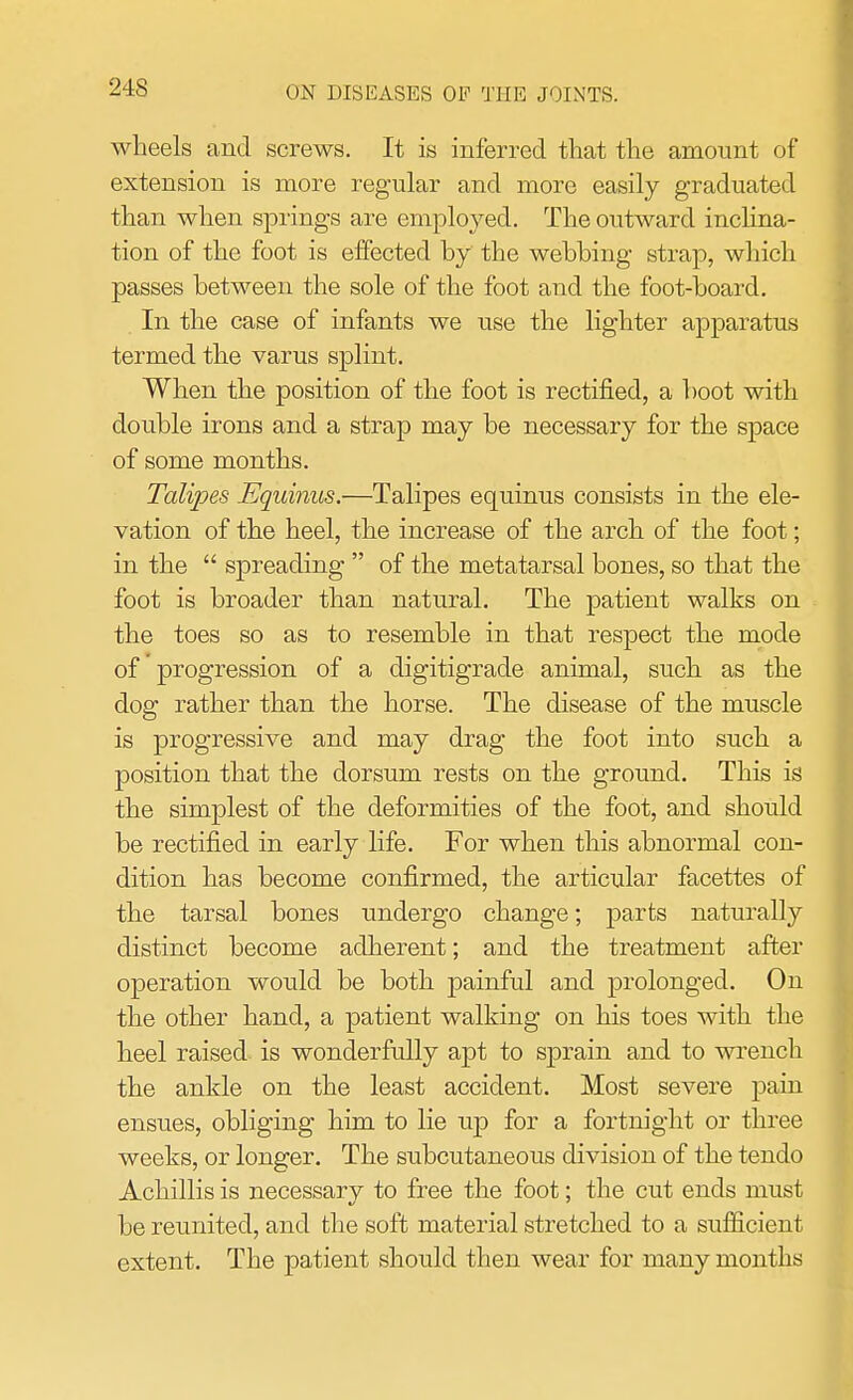 wheels and screws. It is inferred that the amount of extension is more regular and more easily graduated than when springs are employed. The outward inclina- tion of the foot is effected by the webbing strap, which passes between the sole of the foot and the foot-board. In the case of infants we use the lighter apparatus termed the varus splint. When the position of the foot is rectified, a boot with double irons and a strap may be necessary for the space of some months. Talipes Equinus.—Talipes equinus consists in the ele- vation of the heel, the increase of the arch of the foot; in the  spreading  of the metatarsal bones, so that the foot is broader than natural. The patient walks on the toes so as to resemble in that respect the mode of progression of a digitigrade animal, such as the dog rather than the horse. The disease of the muscle is progressive and may drag the foot into such a position that the dorsum rests on the ground. This is the simplest of the deformities of the foot, and should be rectified in early life. For when this abnormal con- dition has become confirmed, the articular facettes of the tarsal bones undergo change; parts naturally distinct become adherent; and the treatment after operation would be both painful and prolonged. On the other hand, a patient walking on his toes with the heel raised is wonderfully apt to sprain and to wrench the ankle on the least accident. Most severe pain ensues, obliging him to lie up for a fortnight or three weeks, or longer. The subcutaneous division of the tendo Achillis is necessary to free the foot; the cut ends must be reunited, and the soft material stretched to a sufficient extent. The patient should then wear for many months