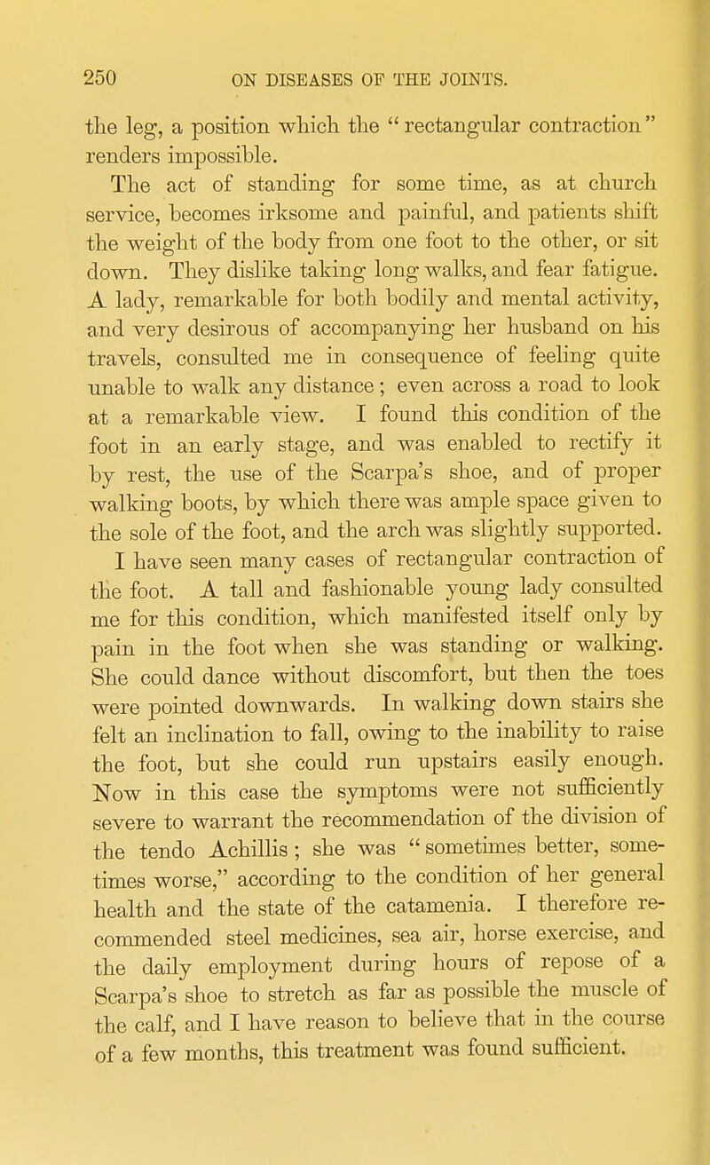 the leg, a position which the  rectangular contraction  renders impossible. The act of standing for some time, as at church service, becomes irksome and painful, and patients shift the weight of the body from one foot to the other, or sit down. They dislike taking long walks, and fear fatigue. A lady, remarkable for both bodily and mental activity, and very desirous of accompanying her husband on his travels, consulted me in consequence of feeling quite unable to walk any distance; even across a road to look at a remarkable view. I found this condition of the foot in an early stage, and was enabled to rectify it by rest, the use of the Scarpa's shoe, and of proper walking boots, by which there was ample space given to the sole of the foot, and the arch was slightly supported. I have seen many cases of rectangular contraction of the foot. A tall and fashionable young lady consulted me for this condition, which manifested itself only by pain in the foot when she was standing or walking. She could dance without discomfort, but then the toes were pointed downwards. In walking down stairs she felt an inclination to fall, owing to the inability to raise the foot, but she could run upstairs easily enough. Now in this case the symptoms were not sufficiently severe to warrant the recommendation of the division of the tendo Achillis ; she was  sometimes better, some- times worse, according to the condition of her general health and the state of the catamenia. I therefore re- commended steel medicines, sea air, horse exercise, and the daily employment during hours of repose of a Scarpa's shoe to stretch as far as possible the muscle of the calf, and I have reason to believe that in the course of a few months, this treatment was found sufficient.