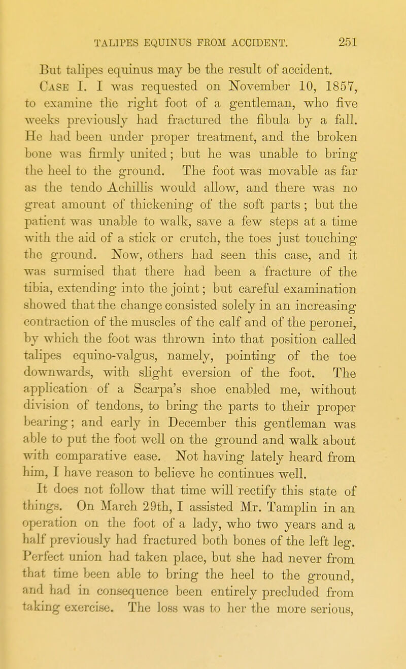 But talipes equinus may be the result of accident. Cask I. I was requested on November 10, 1857, to examine the right foot of a gentleman, who five weeks previously had fractured the fibula by a fall. He had been under proper treatment, and the broken bone was firmly united; but he was unable to bring the heel to the ground. The foot was movable as far as the tendo Achillis would allow, and there was no great amount of thickening of the soft parts ; but the patient was unable to walk, save a few steps at a time with the aid of a stick or crutch, the toes just touching the ground. Now, others had seen this case, and it was surmised that there had been a fracture of the tibia, extending into the joint; but careful examination showed that the change consisted solely in an increasing contraction of the muscles of the calf and of the peronei, by which the foot was thrown into that position called talipes equino-valgus, namely, pointing of the toe downwards, with slight eversion of the foot. The application of a Scarpa's shoe enabled me, without division of tendons, to bring the parts to their proper bearing; and early in December this gentleman was able to put the foot well on the ground and walk about with comparative ease. Not having lately heard from him, I have reason to believe he continues well. It does not follow that time will rectify this state of things. On March 29th, I assisted Mr. Tamplin in an operation on the foot of a lady, who two years and a half previously had fractured both bones of the left leg. Perfect union had taken place, but she had never from that time been able to bring the heel to the ground, and had in consequence been entirely precluded from taking exercise. The loss was to her the more serious,