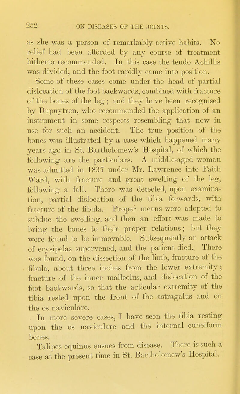 as she was a person of remarkably active habits. No relief had been afforded by any course of treatment hitherto recommended. In this case the tendo Achillis was divided, and the foot rapidly came into position. Some of these cases come under the head of partial dislocation of the foot backwards, combined with fracture of the bones of the leg; and they have been recognised by Dupuytren, who recommended the application of an instrument in some respects resembling that now in use for such an accident. The true position of the bones was illustrated by a case which happened many years ago in St. Bartholomew's Hospital, of which the following are the particulars. A middle-aged woman was admitted in 1837 under Mr. Lawrence into Faith Ward, with fracture and great swelling of the leg, following a fall. There was detected, upon examina- tion, partial dislocation of the tibia forwards, with fracture of the fibula. Proper means were adopted to subdue the swelling, and then an effort was made to bring the bones to their proper relations; but they were found to be immovable. Subsequently an attack of erysipelas supervened, and the patient died. There was found, on the dissection of the limb, fracture of the fibula, about three inches from the lower extremity; fracture of the inner malleolus, and dislocation of the foot backwards, so that the articular extremity of the tibia rested upon the front of the astragalus and on the os naviculare. In more severe cases, I have seen the tibia resting upon the os naviculare and the internal cuneiform bones. Talipes equinus ensues from disease. There is such a case at the present time in St. Bartholomew's Hospital.