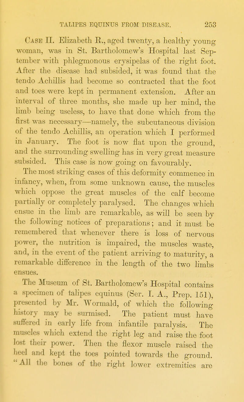 Case II. Elizabeth R., aged twenty, a healthy young woman, was in St. Bartholomew's Hospital last Sep- tember with phlegmonous erysipelas of the right foot. After the disease had subsided, it was found that the tendo Achillis had become so contracted that the foot and toes were kept in permanent extension. After an interval of three months, she made up her mind, the limb being useless, to have that done which from the first was necessary—namely, the subcutaneous division of the tendo Achillis, an operation which I performed in January. The foot is now flat upon the ground, and the surrounding swelling has in very great measure subsided. This case is now going on favourably. The most striking cases of this deformity commence in infancy, when, from some unknown cause, the muscles which oppose the great muscles of the calf become partially or completely paralysed. The changes which ensue in the limb are remarkable, as will be seen by the following notices of preparations; and it must be remembered that whenever there is loss of nervous power, the nutrition is impaired, the muscles waste, and, in the event of the patient arriving to maturity, a remarkable difference in the length of the two limbs ensues. The Museum of St. Bartholomew's Hospital contains a specimen of talipes equinus (Ser. I. A., Prep. 151), presented by Mr. Wormald, of which the following history may be surmised. The patient must have suffered in early life from infantile paralysis. The muscles which extend the right leg and raise the foot lost their power. Then the flexor muscle raised the heel and kept the toes pointed towards the ground. All the bones of the right lower extremities are