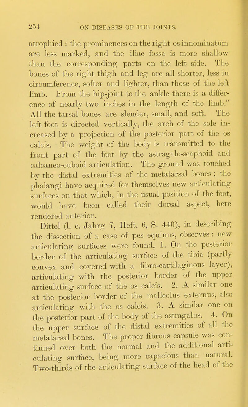 atrophied : the prominences on the right os innominatum are less marked, and the iliac fossa is more shallow than the corresponding parts on the left side. The bones of the right thigh and leg are all shorter, less in circumference, softer and lighter, than those of the left limb. From the hip-joint to the ankle there is a differ- ence of nearly two inches in the length of the limb. All the tarsal bones are slender, small, and soft. The left foot is directed vertically, the arch of the sole in- creased by a projection of the posterior part of the os calcis. The weight of the body is transmitted to the front part of the foot by the astragalo-scaphoid and calcaneo-cxiboicl articulation. The ground was touched by the distal extremities of the metatarsal bones; the phalangi have acquired for themselves new articulating surfaces on that which, in the usual position of the foot, would have been called their dorsal aspect, here rendered anterior. Dittel (1. c. Jahrg 7, Heft. 6, S. 440), in describing the dissection of a case of pes equinus, observes: new articulating surfaces were found, 1. On the posterior border of the articulating surface of the tibia (partly convex and covered with a nbro-cartilaginous layer), articulating with the posterior border of the upper articulating surface of the os calcis. 2. A similar one at the posterior border of the malleolus externus, also articulating with the os calcis. 3. A similar one on the posterior part of the body of the astragalus. 4. On the upper surface of the distal extremities of all the metatarsal bones. The proper fibrous capsule was con- tinued over both the normal and the additional arti- culating surface, being more capacious than natural, Two-thirds of the articulating surface of the head of the